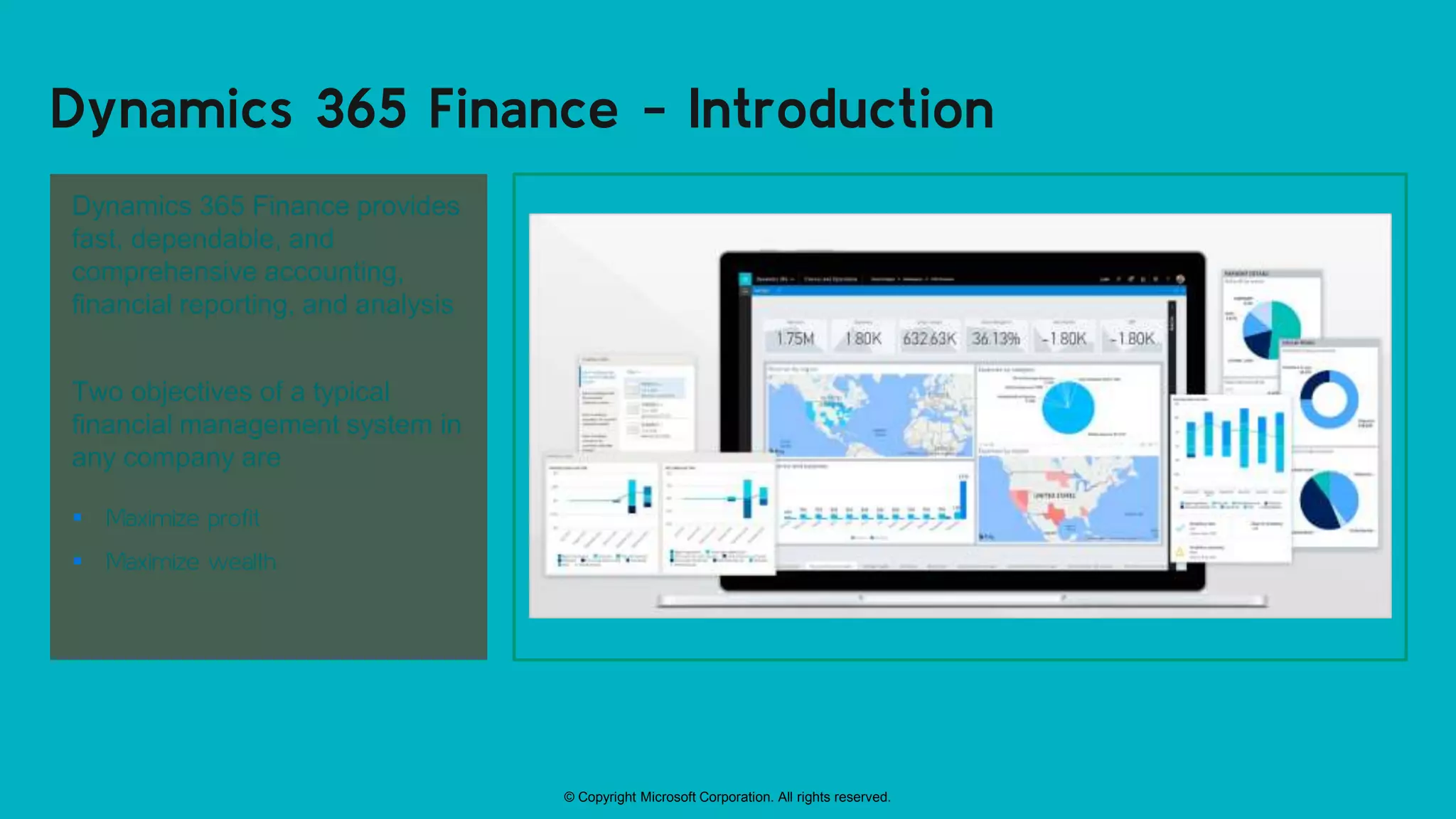 © Copyright Microsoft Corporation. All rights reserved.
Dynamics 365 Finance - Introduction
Dynamics 365 Finance provides
fast, dependable, and
comprehensive accounting,
financial reporting, and analysis
Two objectives of a typical
financial management system in
any company are
 Maximize profit
 Maximize wealth
 