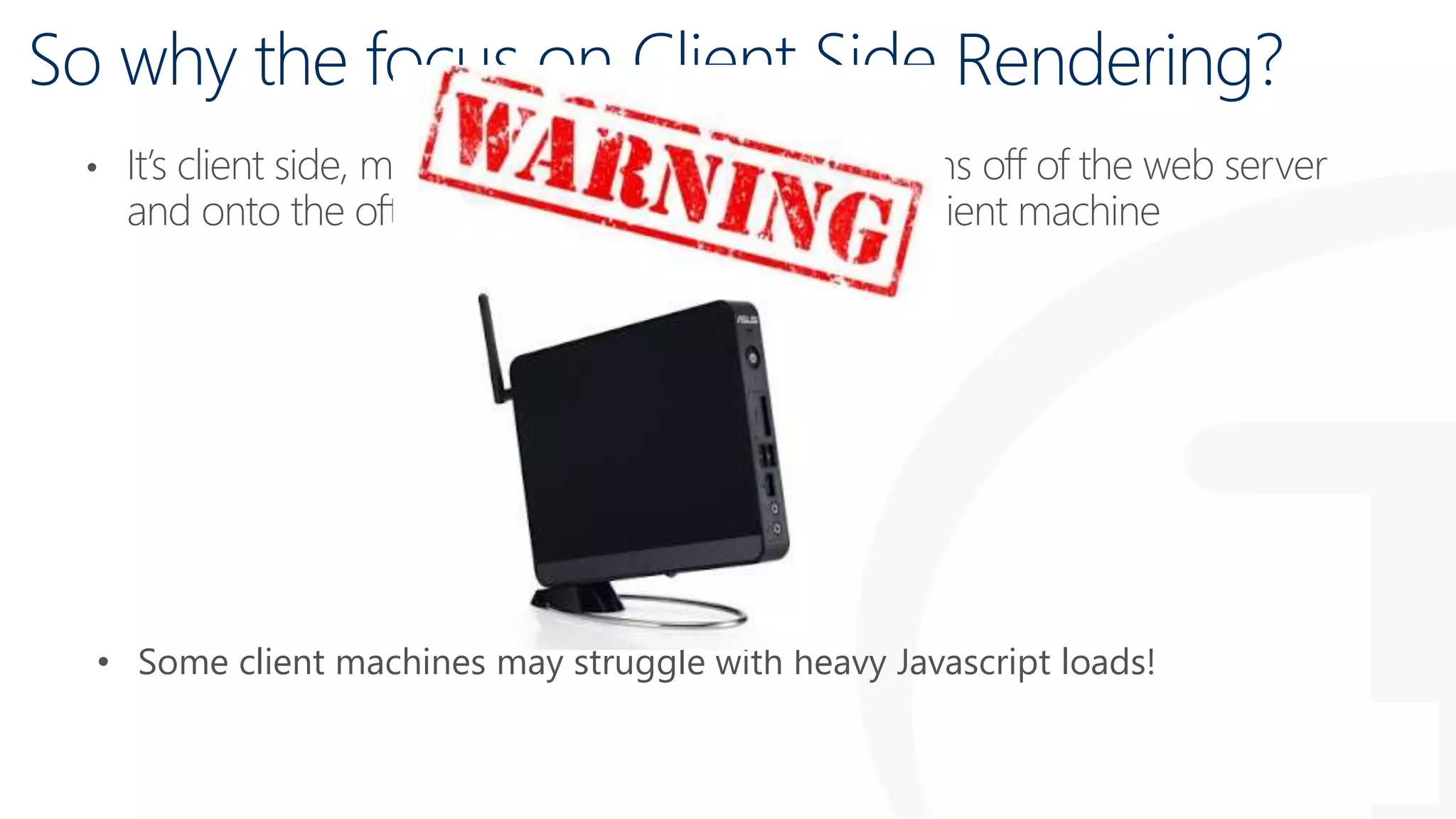• It’s client side, moving the impact of customisations off of the web server
and onto the often powerful and under utilised client machine
• Some client machines may struggle with heavy Javascript loads!
So why the focus on Client Side Rendering?
 