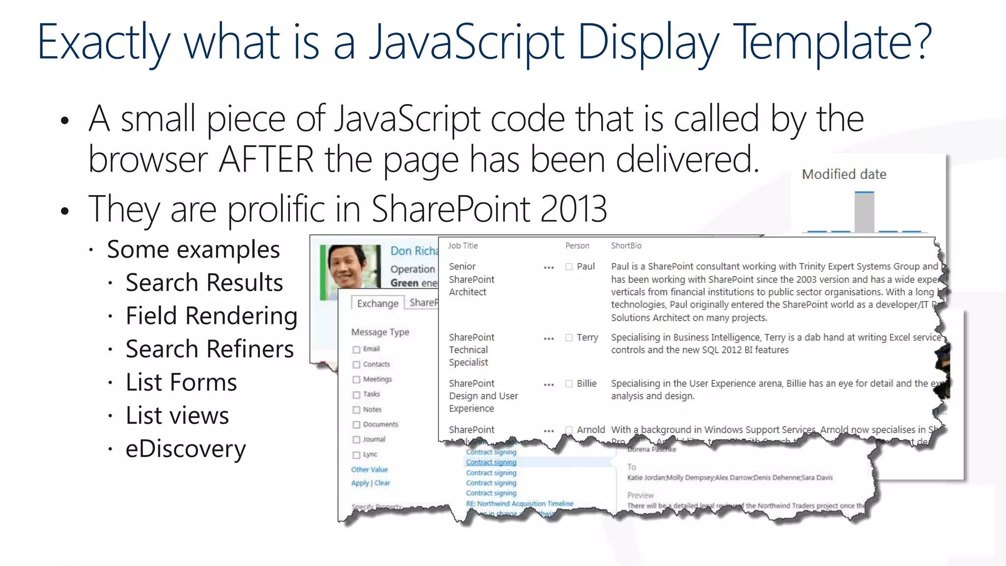Exactly what is a JavaScript Display Template?
• A small piece of JavaScript code that is called by the
browser AFTER the page has been delivered.
• They are prolific in SharePoint 2013
 Some examples
 Search Results
 Field Rendering
 Search Refiners
 List Forms
 List views
 eDiscovery
 