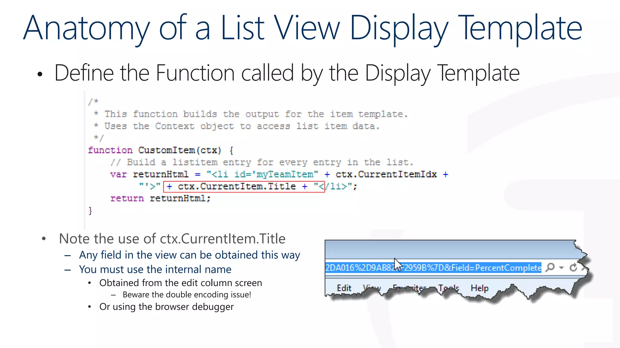 Anatomy of a List View Display Template
• Define the Function called by the Display Template
• Note the use of ctx.CurrentItem.Title
– Any field in the view can be obtained this way
– You must use the internal name
• Obtained from the edit column screen
– Beware the double encoding issue!
• Or using the browser debugger
 