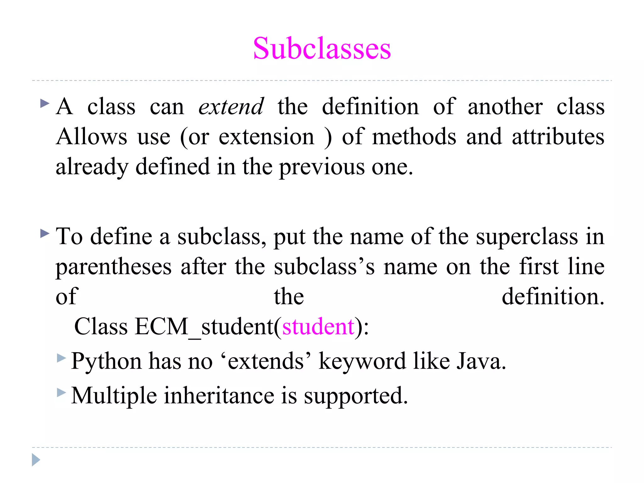 Subclasses
 A class can extend the definition of another class
Allows use (or extension ) of methods and attributes
already defined in the previous one.
 To define a subclass, put the name of the superclass in
parentheses after the subclass’s name on the first line
of the definition.
Class ECM_student(student):
 Python has no ‘extends’ keyword like Java.
 Multiple inheritance is supported.
 