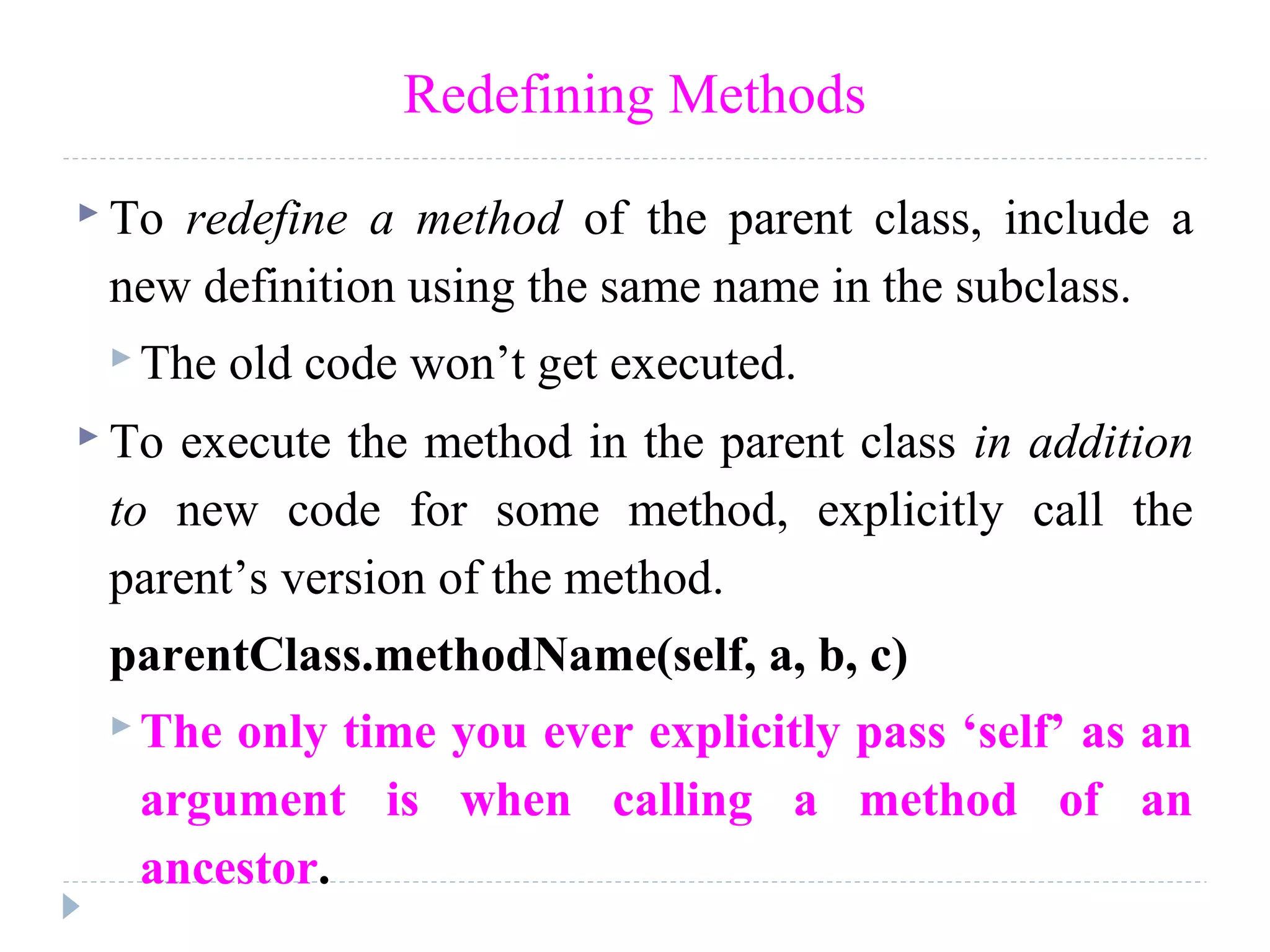 Redefining Methods
 To redefine a method of the parent class, include a
new definition using the same name in the subclass.
 The old code won’t get executed.
 To execute the method in the parent class in addition
to new code for some method, explicitly call the
parent’s version of the method.
parentClass.methodName(self, a, b, c)
 The only time you ever explicitly pass ‘self’ as an
argument is when calling a method of an
ancestor.
 