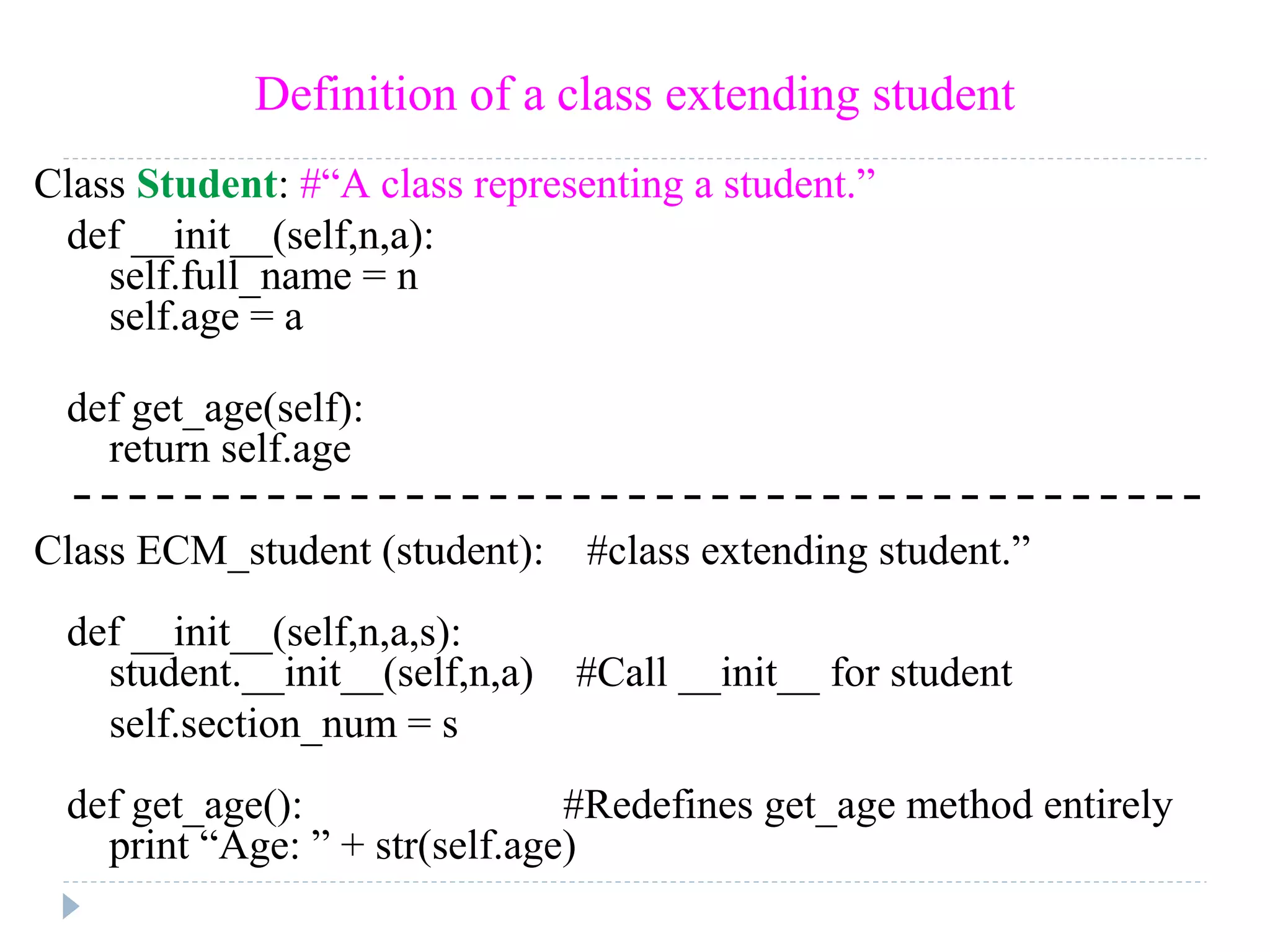 Definition of a class extending student
Class Student: #“A class representing a student.”
def __init__(self,n,a):
self.full_name = n
self.age = a
def get_age(self):
return self.age
Class ECM_student (student): #class extending student.”
def __init__(self,n,a,s):
student.__init__(self,n,a) #Call __init__ for student
self.section_num = s
def get_age(): #Redefines get_age method entirely
print “Age: ” + str(self.age)
 