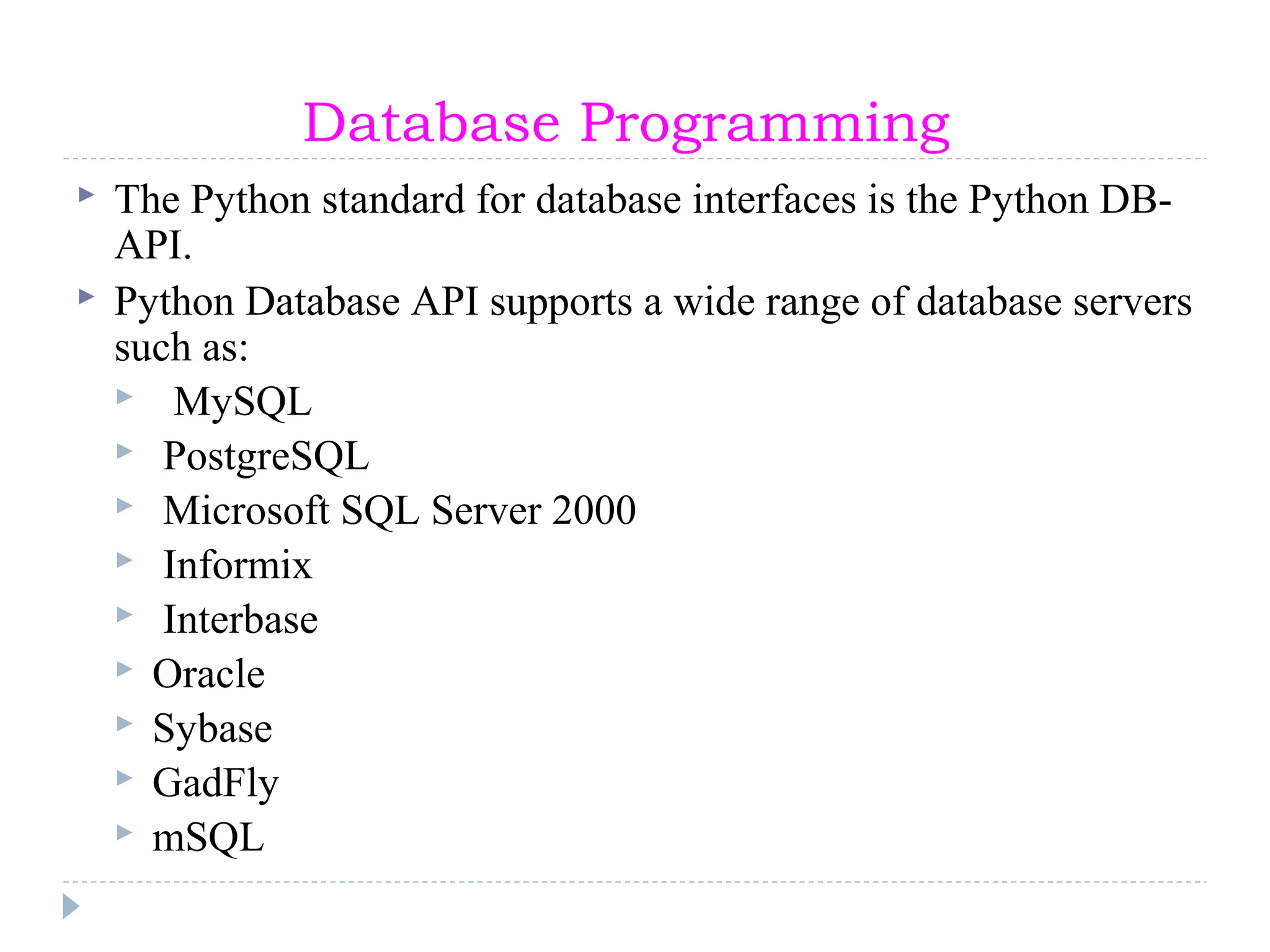 Database Programming
 The Python standard for database interfaces is the Python DB-
API.
 Python Database API supports a wide range of database servers
such as:
 MySQL
 PostgreSQL
 Microsoft SQL Server 2000
 Informix
 Interbase
 Oracle
 Sybase
 GadFly
 mSQL
 
