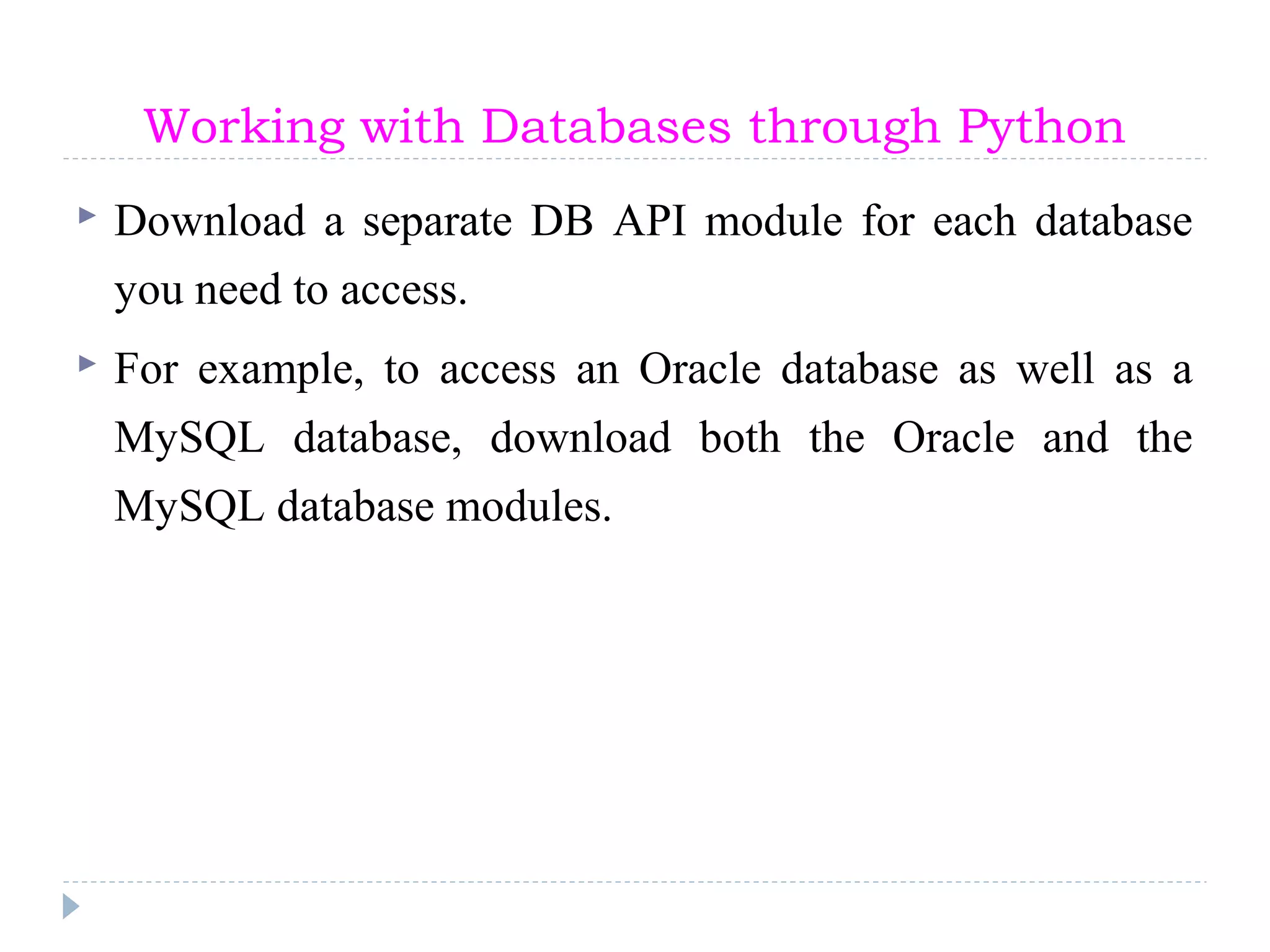 Working with Databases through Python
 Download a separate DB API module for each database
you need to access.
 For example, to access an Oracle database as well as a
MySQL database, download both the Oracle and the
MySQL database modules.
 