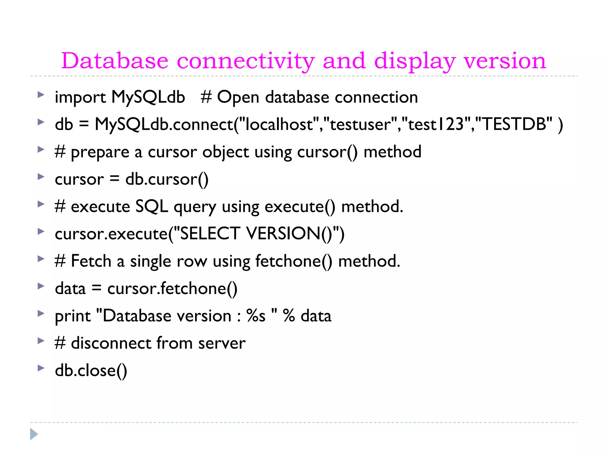 Database connectivity and display version
 import MySQLdb # Open database connection
 db = MySQLdb.connect("localhost","testuser","test123","TESTDB" )
 # prepare a cursor object using cursor() method
 cursor = db.cursor()
 # execute SQL query using execute() method.
 cursor.execute("SELECT VERSION()")
 # Fetch a single row using fetchone() method.
 data = cursor.fetchone()
 print "Database version : %s " % data
 # disconnect from server
 db.close()
 