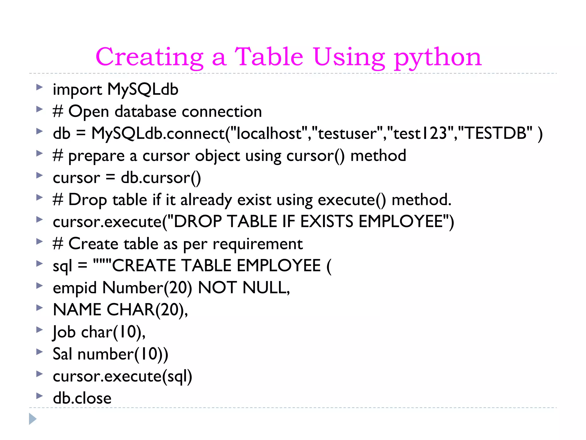 Creating a Table Using python
 import MySQLdb
 # Open database connection
 db = MySQLdb.connect("localhost","testuser","test123","TESTDB" )
 # prepare a cursor object using cursor() method
 cursor = db.cursor()
 # Drop table if it already exist using execute() method.
 cursor.execute("DROP TABLE IF EXISTS EMPLOYEE")
 # Create table as per requirement
 sql = """CREATE TABLE EMPLOYEE (
 empid Number(20) NOT NULL,
 NAME CHAR(20),
 Job char(10),
 Sal number(10))
 cursor.execute(sql)
 db.close
 