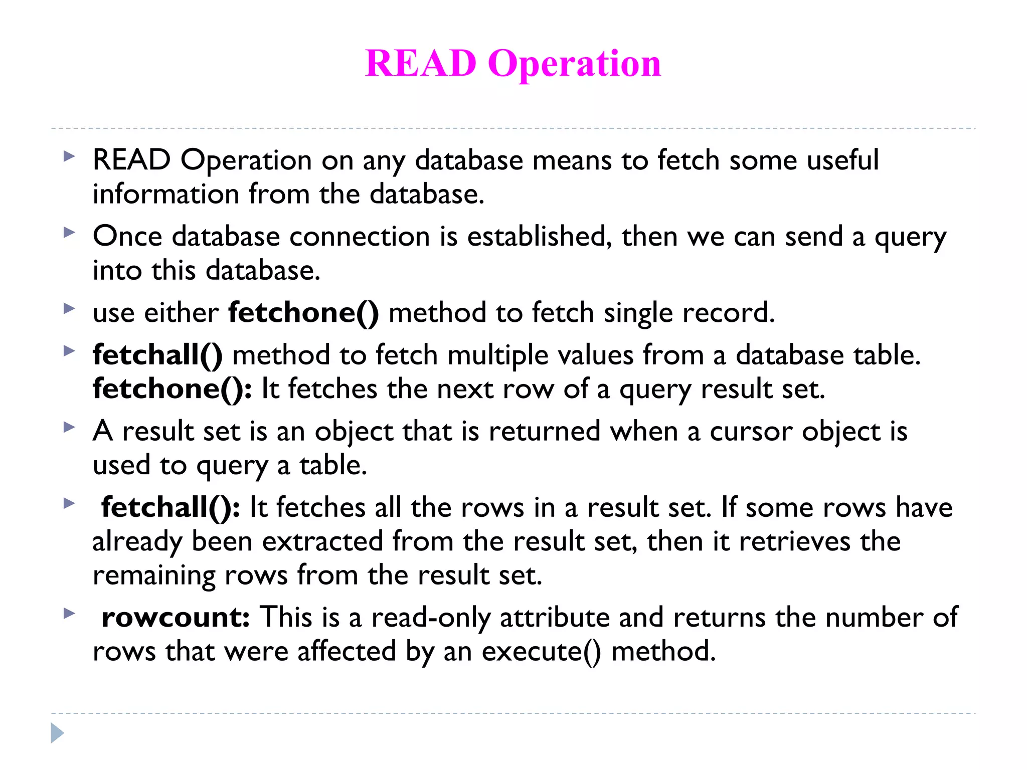 READ Operation
 READ Operation on any database means to fetch some useful
information from the database.
 Once database connection is established, then we can send a query
into this database.
 use either fetchone() method to fetch single record.
 fetchall() method to fetch multiple values from a database table.
fetchone(): It fetches the next row of a query result set.
 A result set is an object that is returned when a cursor object is
used to query a table.
 fetchall(): It fetches all the rows in a result set. If some rows have
already been extracted from the result set, then it retrieves the
remaining rows from the result set.
 rowcount: This is a read-only attribute and returns the number of
rows that were affected by an execute() method.
 