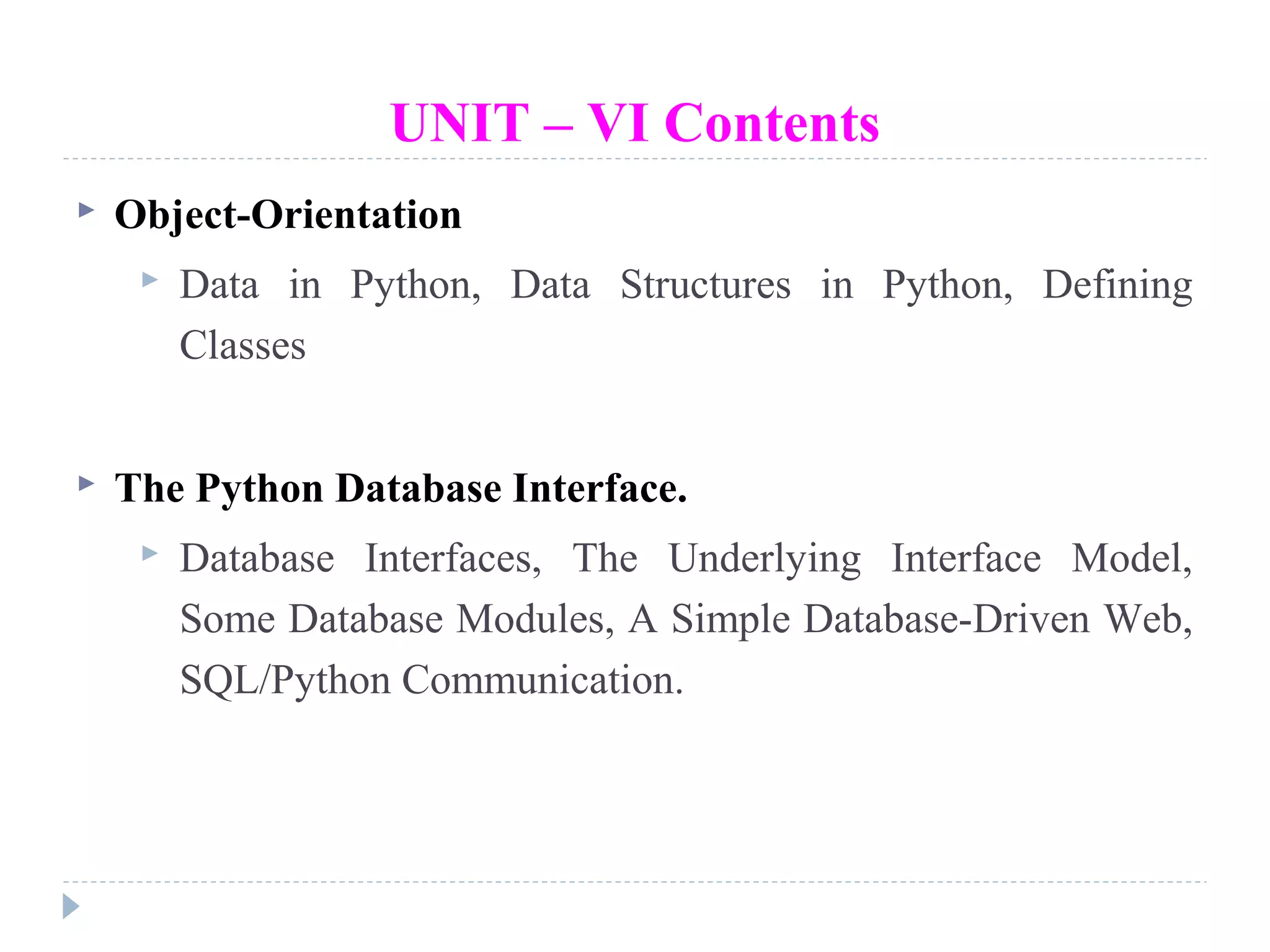 UNIT – VI Contents
 Object-Orientation
 Data in Python, Data Structures in Python, Defining
Classes
 The Python Database Interface.
 Database Interfaces, The Underlying Interface Model,
Some Database Modules, A Simple Database-Driven Web,
SQL/Python Communication.
 