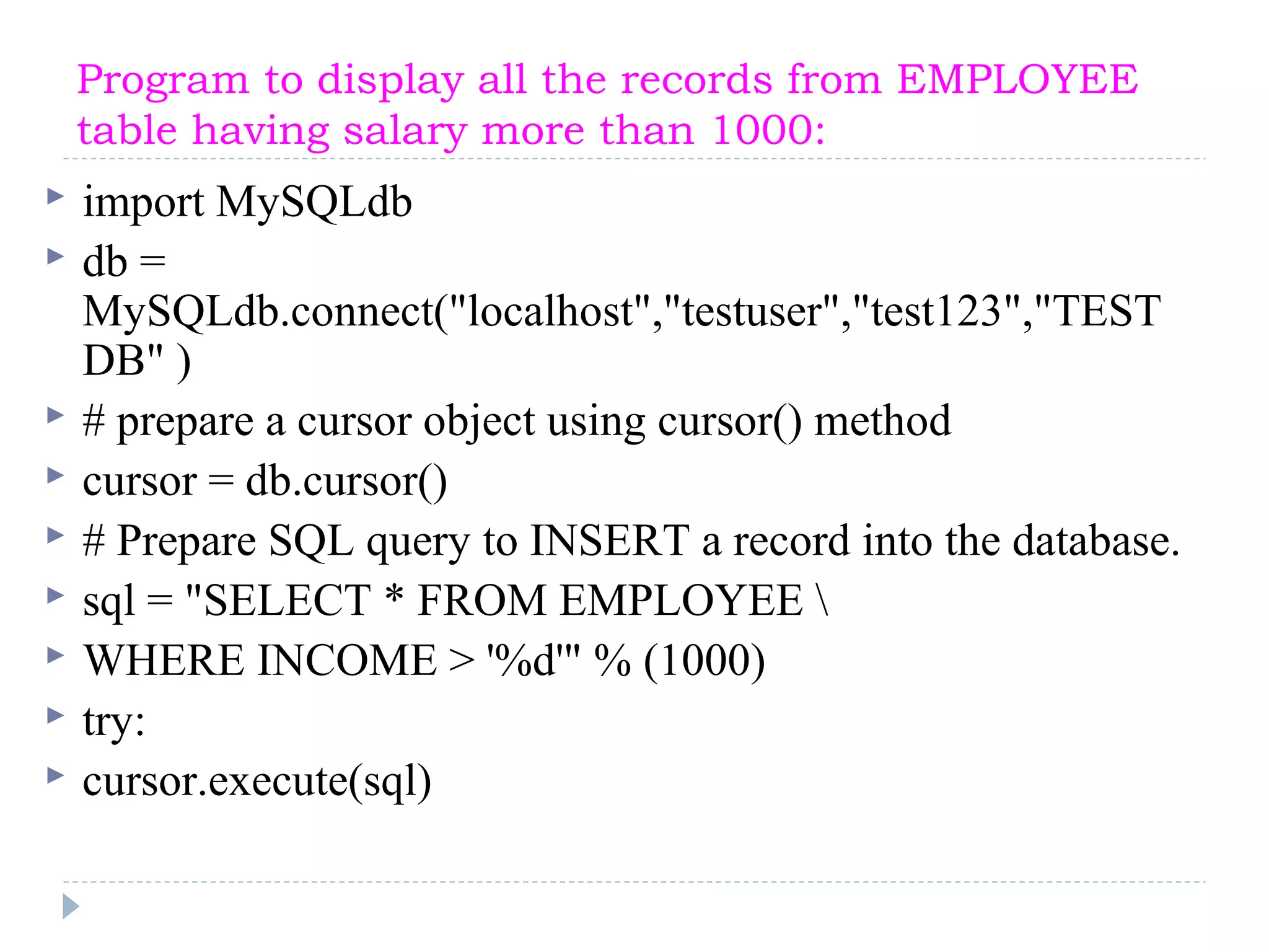 Program to display all the records from EMPLOYEE
table having salary more than 1000:
 import MySQLdb
 db =
MySQLdb.connect("localhost","testuser","test123","TEST
DB" )
 # prepare a cursor object using cursor() method
 cursor = db.cursor()
 # Prepare SQL query to INSERT a record into the database.
 sql = "SELECT * FROM EMPLOYEE 
 WHERE INCOME > '%d'" % (1000)
 try:
 cursor.execute(sql)
 
