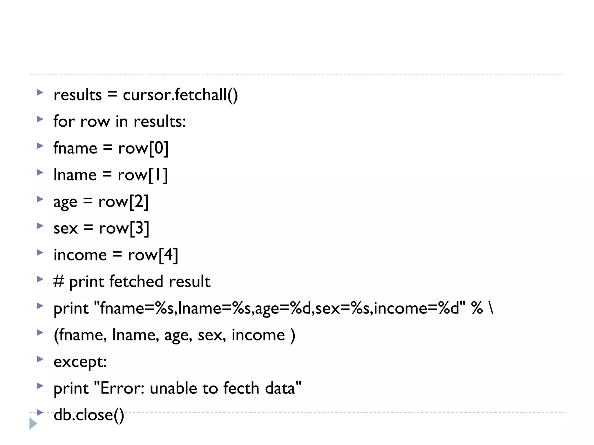  results = cursor.fetchall()
 for row in results:
 fname = row[0]
 lname = row[1]
 age = row[2]
 sex = row[3]
 income = row[4]
 # print fetched result
 print "fname=%s,lname=%s,age=%d,sex=%s,income=%d" % 
 (fname, lname, age, sex, income )
 except:
 print "Error: unable to fecth data"
 db.close()
 