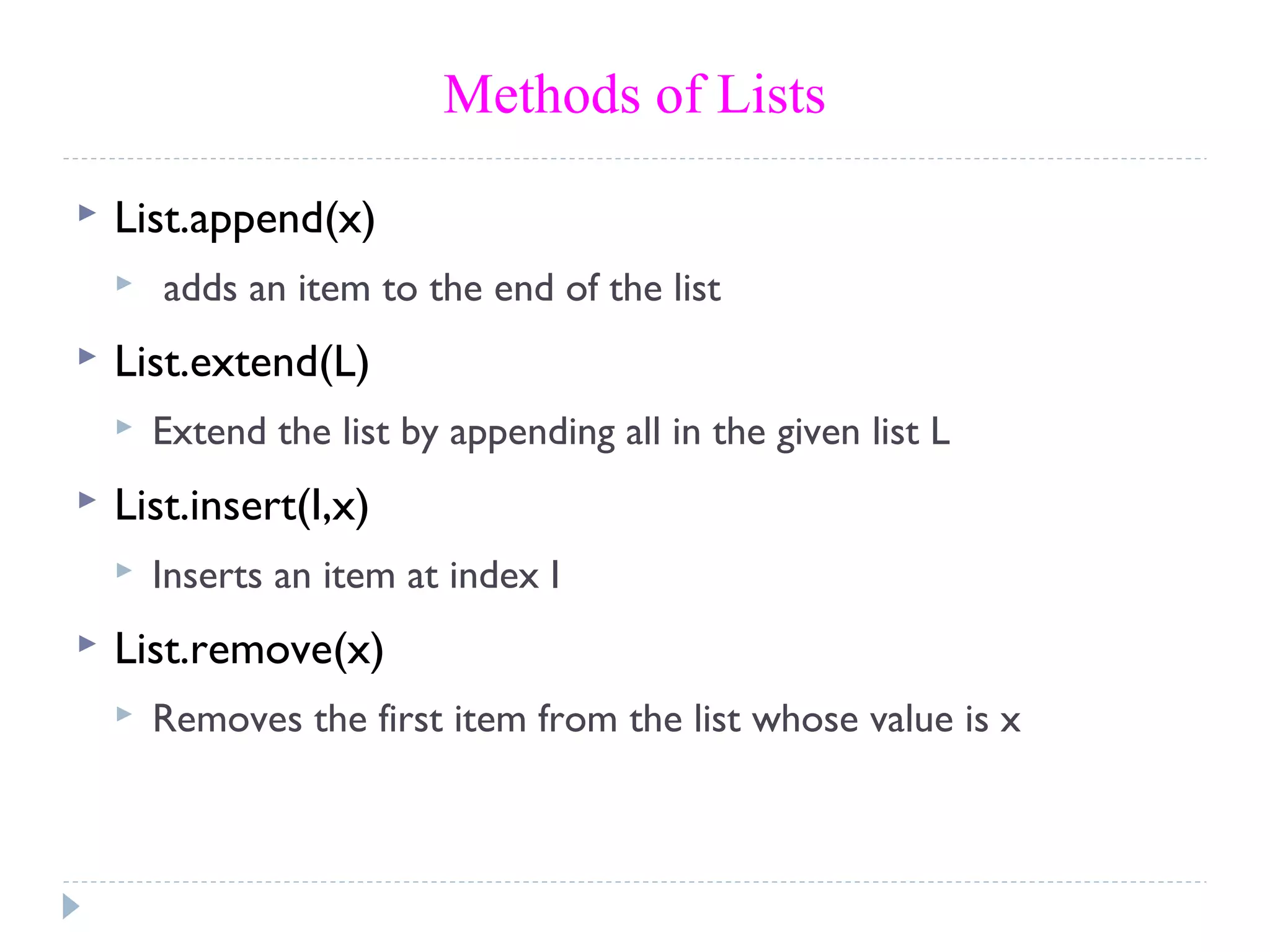 Methods of Lists
 List.append(x)
 adds an item to the end of the list
 List.extend(L)
 Extend the list by appending all in the given list L
 List.insert(I,x)
 Inserts an item at index I
 List.remove(x)
 Removes the first item from the list whose value is x
 
