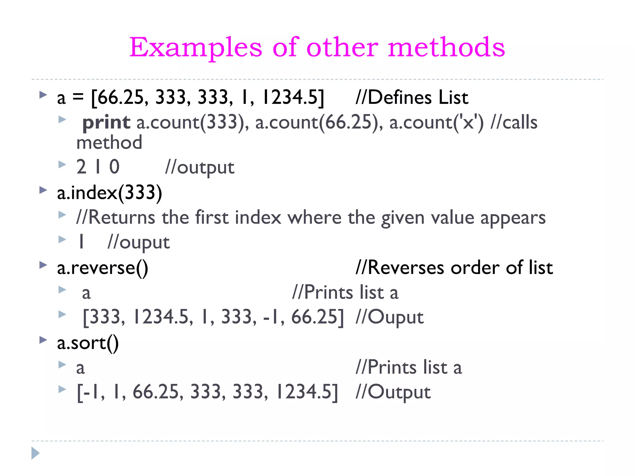 Examples of other methods
 a = [66.25, 333, 333, 1, 1234.5] //Defines List
 print a.count(333), a.count(66.25), a.count('x') //calls
method
 2 1 0 //output
 a.index(333)
 //Returns the first index where the given value appears
 1 //ouput
 a.reverse() //Reverses order of list
 a //Prints list a
 [333, 1234.5, 1, 333, -1, 66.25] //Ouput
 a.sort()
 a //Prints list a
 [-1, 1, 66.25, 333, 333, 1234.5] //Output
 