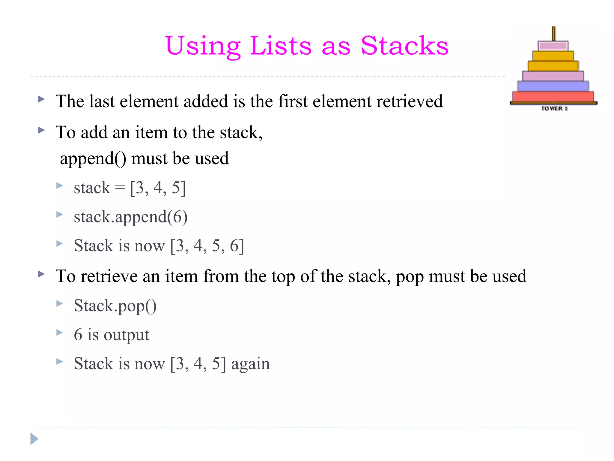 Using Lists as Stacks
 The last element added is the first element retrieved
 To add an item to the stack,
append() must be used
 stack = [3, 4, 5]
 stack.append(6)
 Stack is now [3, 4, 5, 6]
 To retrieve an item from the top of the stack, pop must be used
 Stack.pop()
 6 is output
 Stack is now [3, 4, 5] again
 