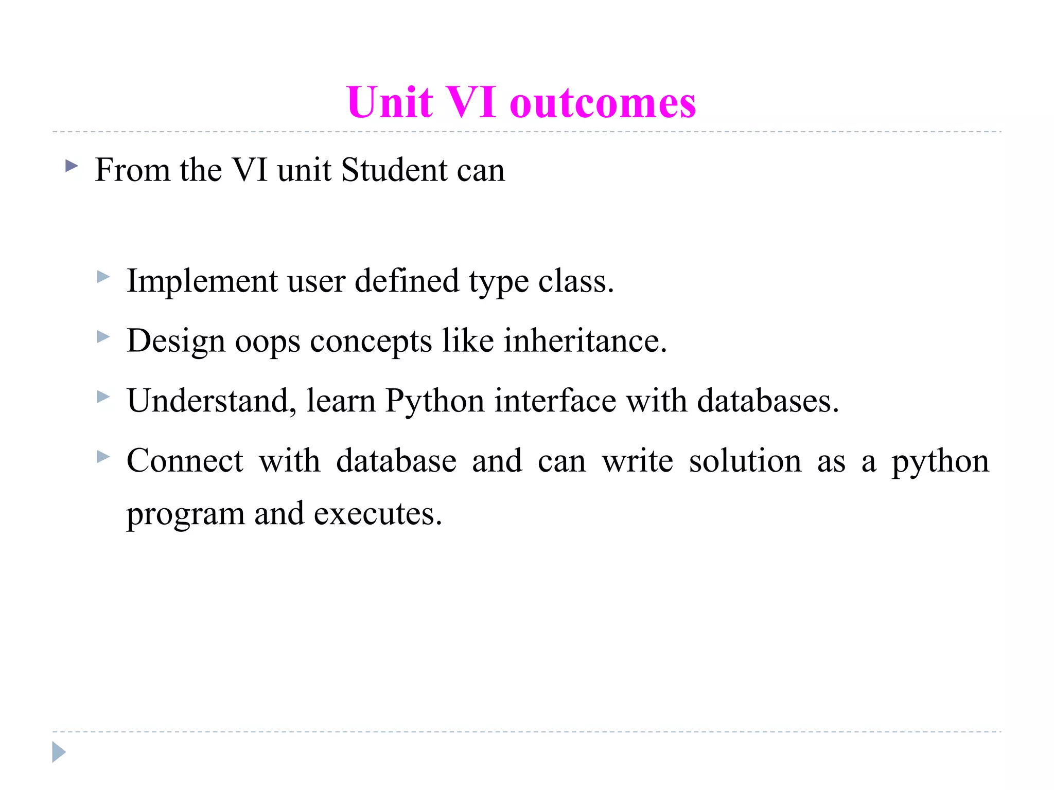 Unit VI outcomes
 From the VI unit Student can
 Implement user defined type class.
 Design oops concepts like inheritance.
 Understand, learn Python interface with databases.
 Connect with database and can write solution as a python
program and executes.
 