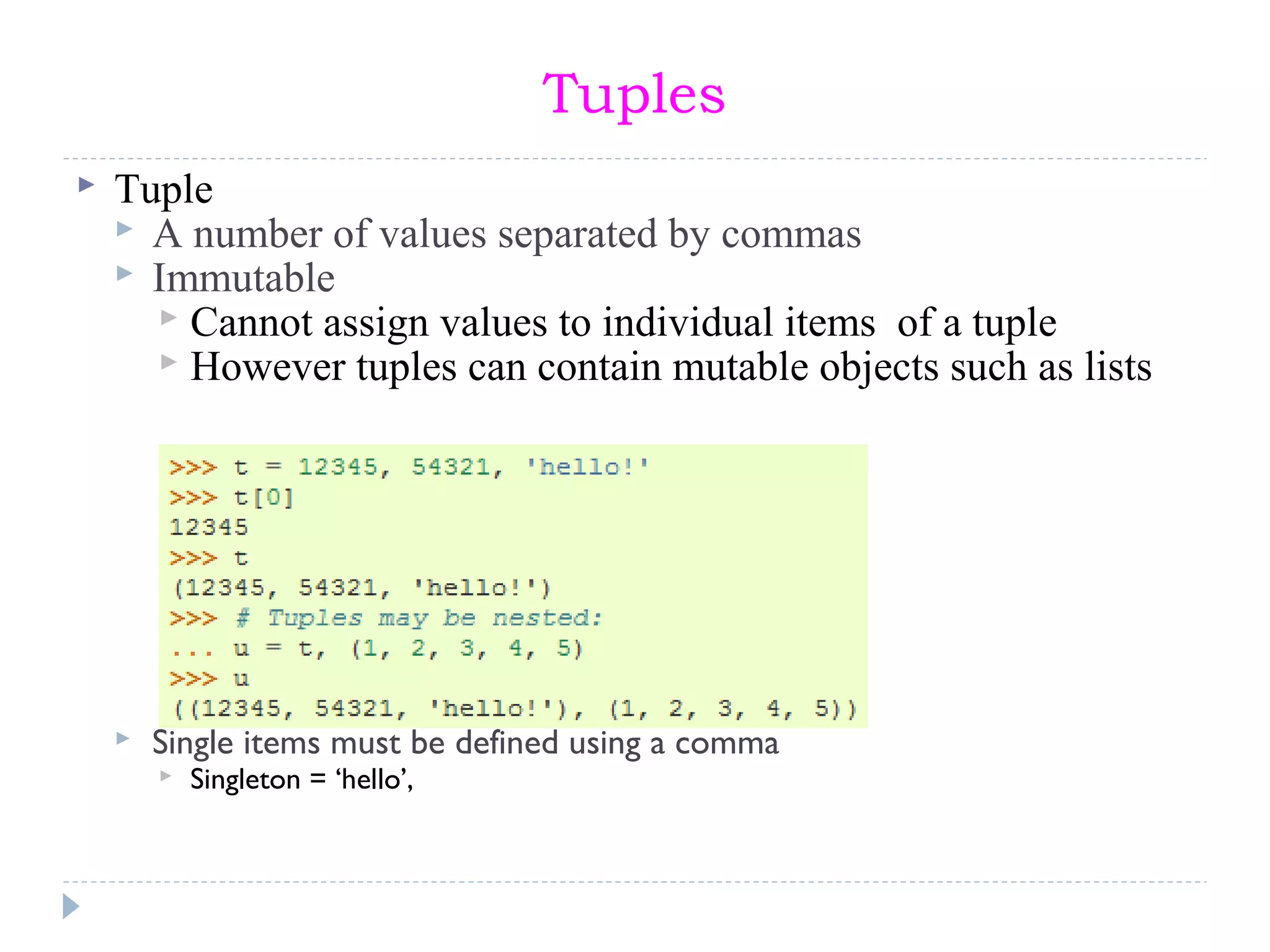 Tuples
 Tuple
 A number of values separated by commas
 Immutable
 Cannot assign values to individual items of a tuple
 However tuples can contain mutable objects such as lists
 Single items must be defined using a comma
 Singleton = ‘hello’,
 