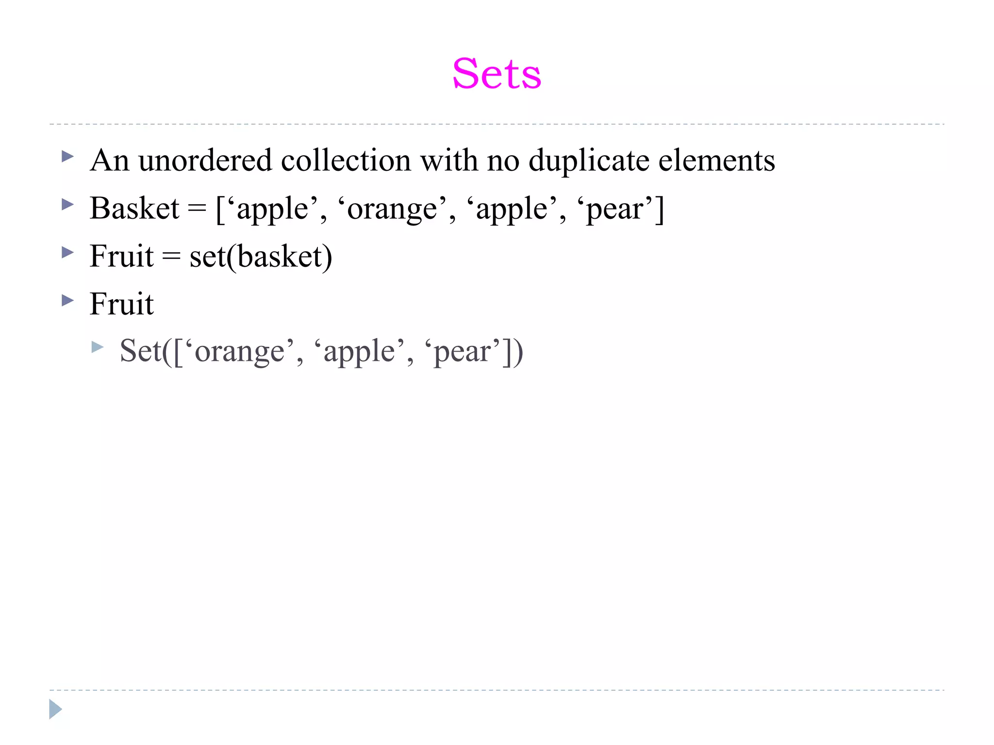 Sets
 An unordered collection with no duplicate elements
 Basket = [‘apple’, ‘orange’, ‘apple’, ‘pear’]
 Fruit = set(basket)
 Fruit
 Set([‘orange’, ‘apple’, ‘pear’])
 