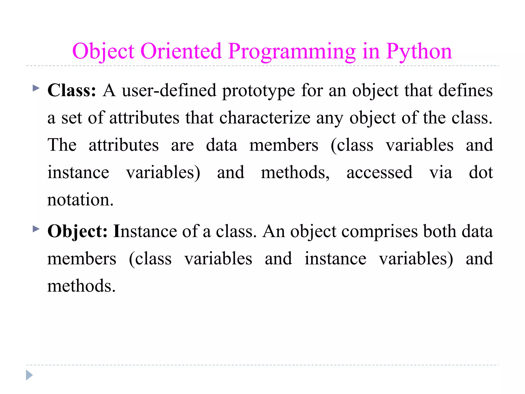 Object Oriented Programming in Python
 Class: A user-defined prototype for an object that defines
a set of attributes that characterize any object of the class.
The attributes are data members (class variables and
instance variables) and methods, accessed via dot
notation.
 Object: Instance of a class. An object comprises both data
members (class variables and instance variables) and
methods.
 