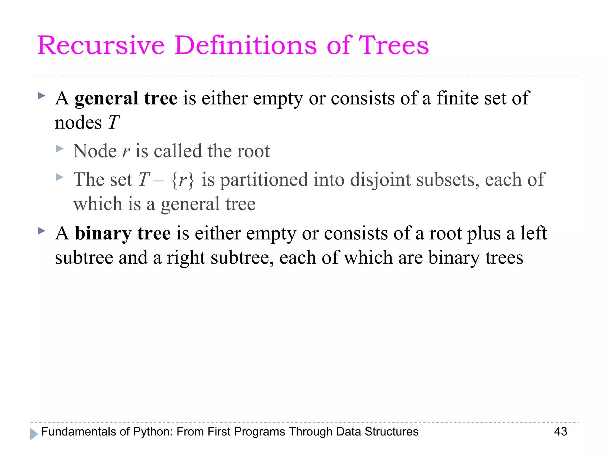 Fundamentals of Python: From First Programs Through Data Structures 43
Recursive Definitions of Trees
 A general tree is either empty or consists of a finite set of
nodes T
 Node r is called the root
 The set T – {r} is partitioned into disjoint subsets, each of
which is a general tree
 A binary tree is either empty or consists of a root plus a left
subtree and a right subtree, each of which are binary trees
 