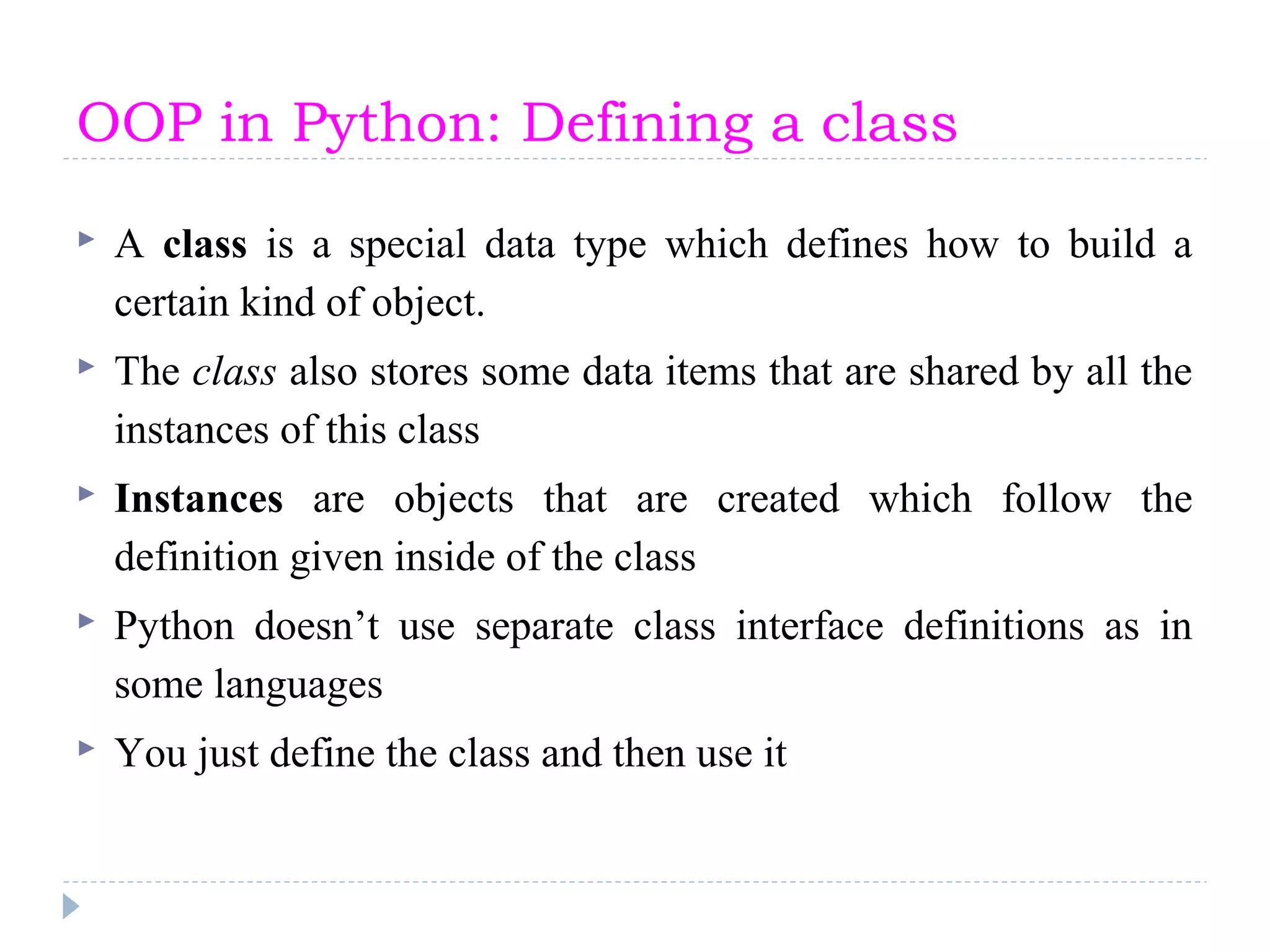 OOP in Python: Defining a class
 A class is a special data type which defines how to build a
certain kind of object.
 The class also stores some data items that are shared by all the
instances of this class
 Instances are objects that are created which follow the
definition given inside of the class
 Python doesn’t use separate class interface definitions as in
some languages
 You just define the class and then use it
 