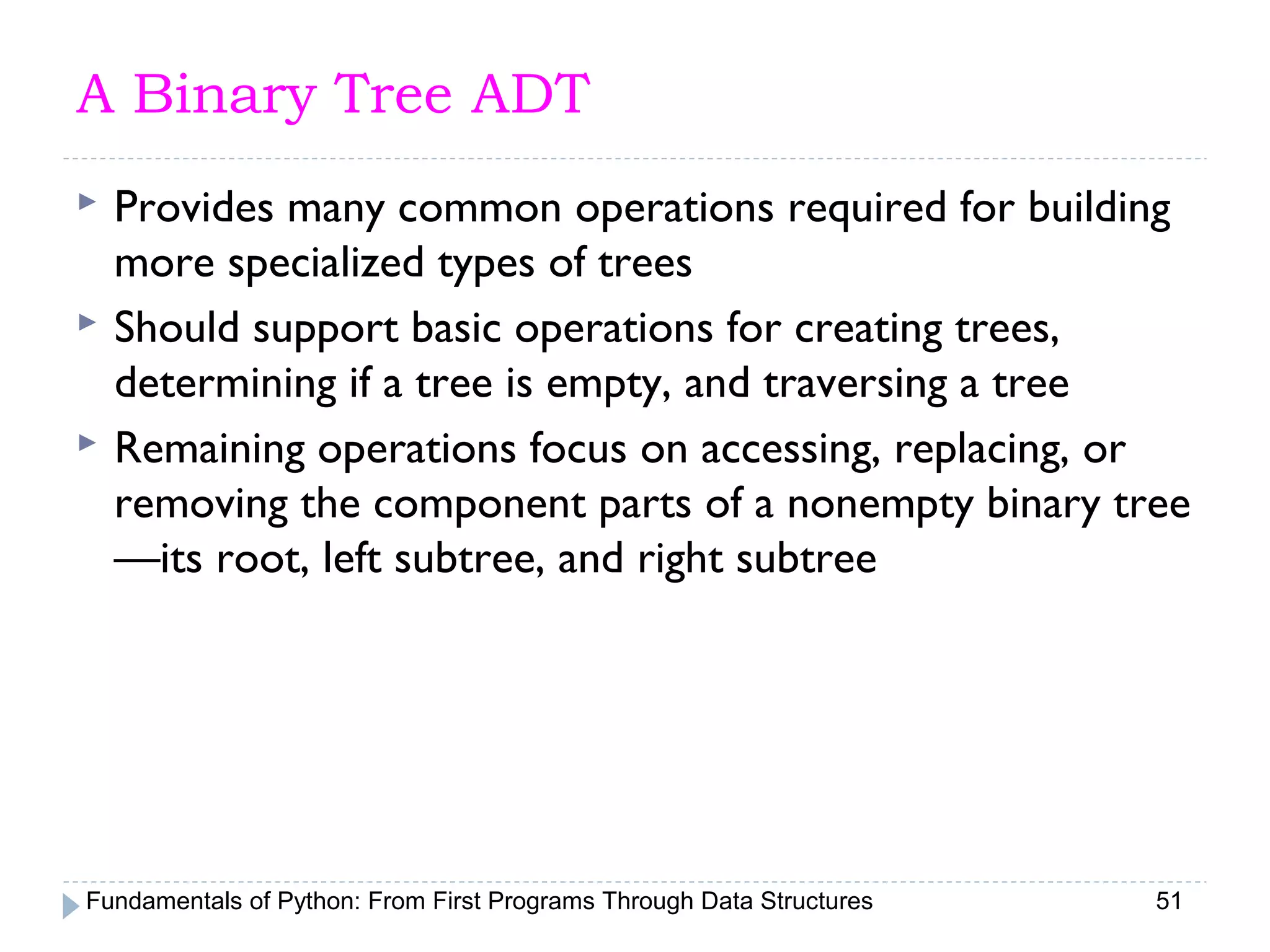 Fundamentals of Python: From First Programs Through Data Structures 51
A Binary Tree ADT
 Provides many common operations required for building
more specialized types of trees
 Should support basic operations for creating trees,
determining if a tree is empty, and traversing a tree
 Remaining operations focus on accessing, replacing, or
removing the component parts of a nonempty binary tree
—its root, left subtree, and right subtree
 