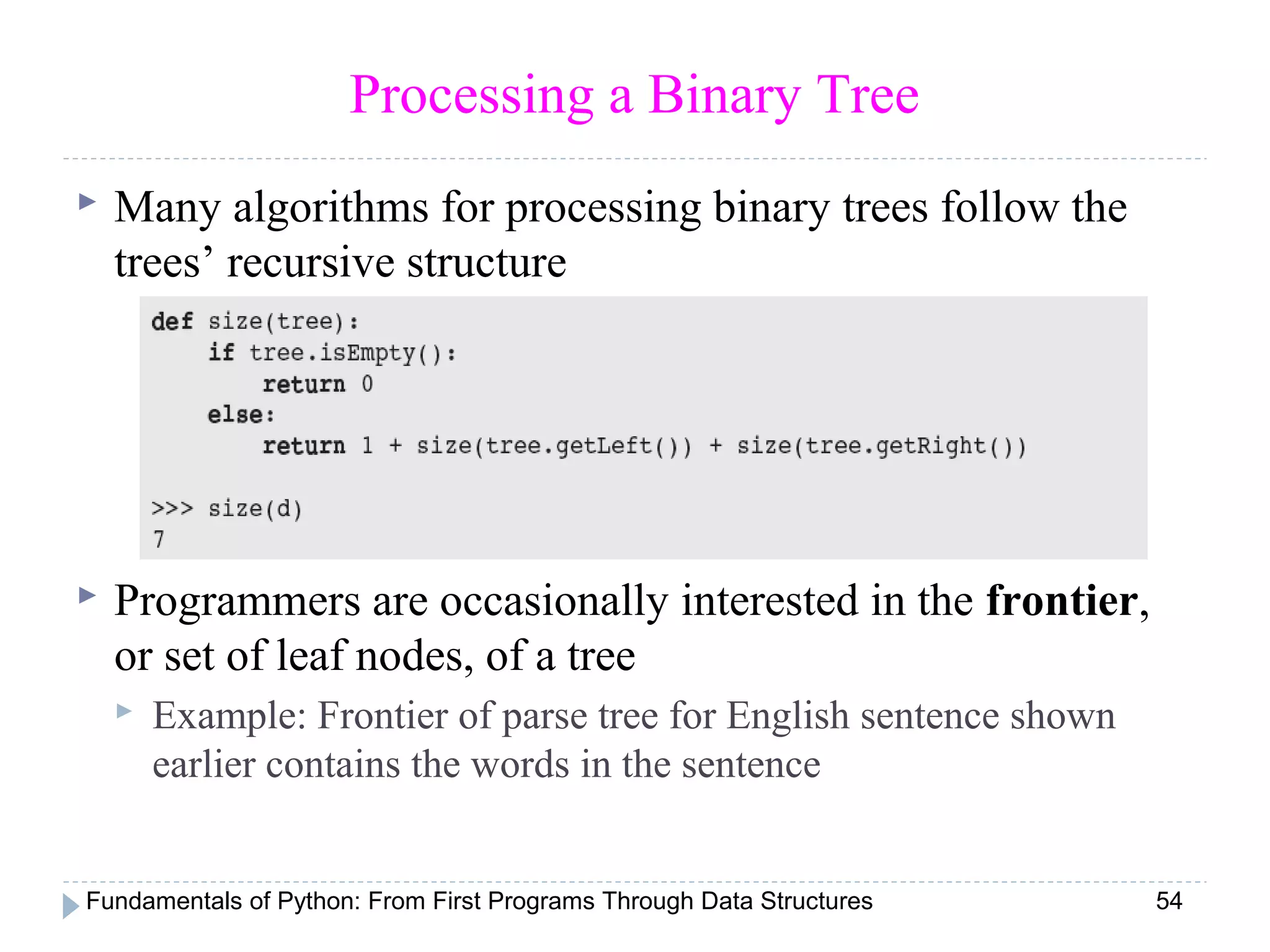 Fundamentals of Python: From First Programs Through Data Structures 54
Processing a Binary Tree
 Many algorithms for processing binary trees follow the
trees’ recursive structure
 Programmers are occasionally interested in the frontier,
or set of leaf nodes, of a tree
 Example: Frontier of parse tree for English sentence shown
earlier contains the words in the sentence
 