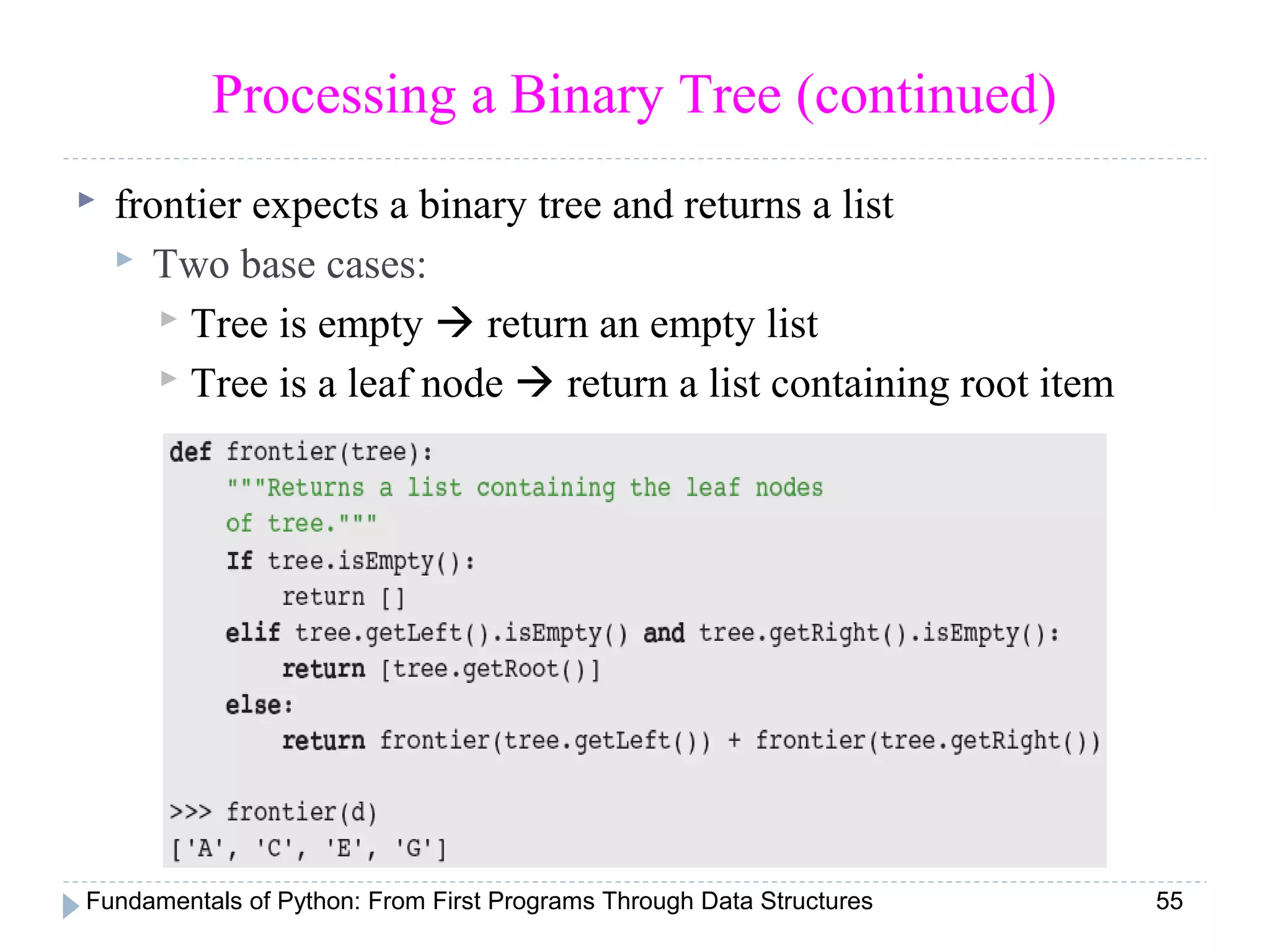 Fundamentals of Python: From First Programs Through Data Structures 55
Processing a Binary Tree (continued)
 frontier expects a binary tree and returns a list
 Two base cases:
 Tree is empty  return an empty list
 Tree is a leaf node  return a list containing root item
 