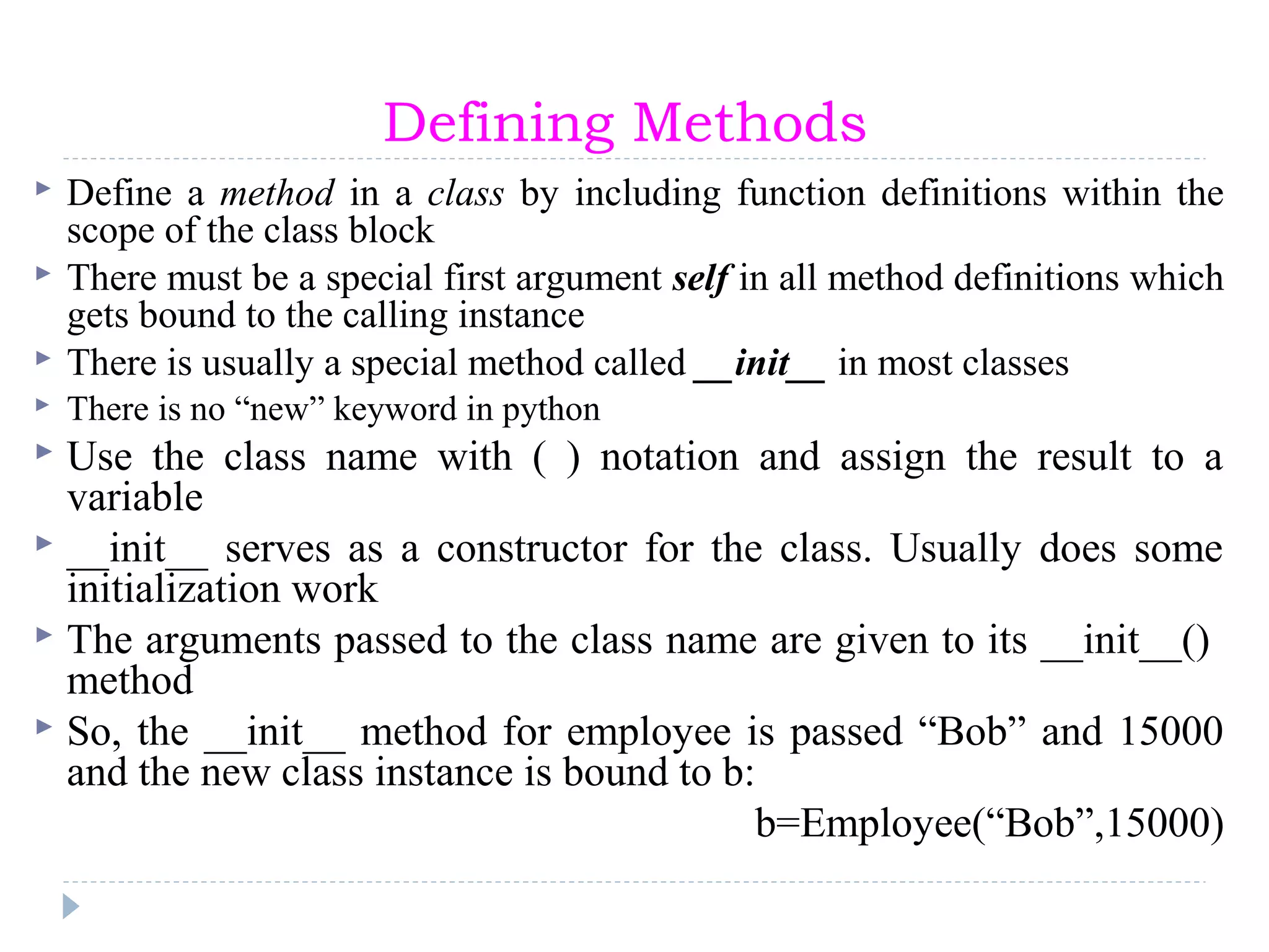 Defining Methods
 Define a method in a class by including function definitions within the
scope of the class block
 There must be a special first argument self in all method definitions which
gets bound to the calling instance
 There is usually a special method called __init__ in most classes
 There is no “new” keyword in python
 Use the class name with ( ) notation and assign the result to a
variable
 __init__ serves as a constructor for the class. Usually does some
initialization work
 The arguments passed to the class name are given to its __init__()
method
 So, the __init__ method for employee is passed “Bob” and 15000
and the new class instance is bound to b:
b=Employee(“Bob”,15000)
 