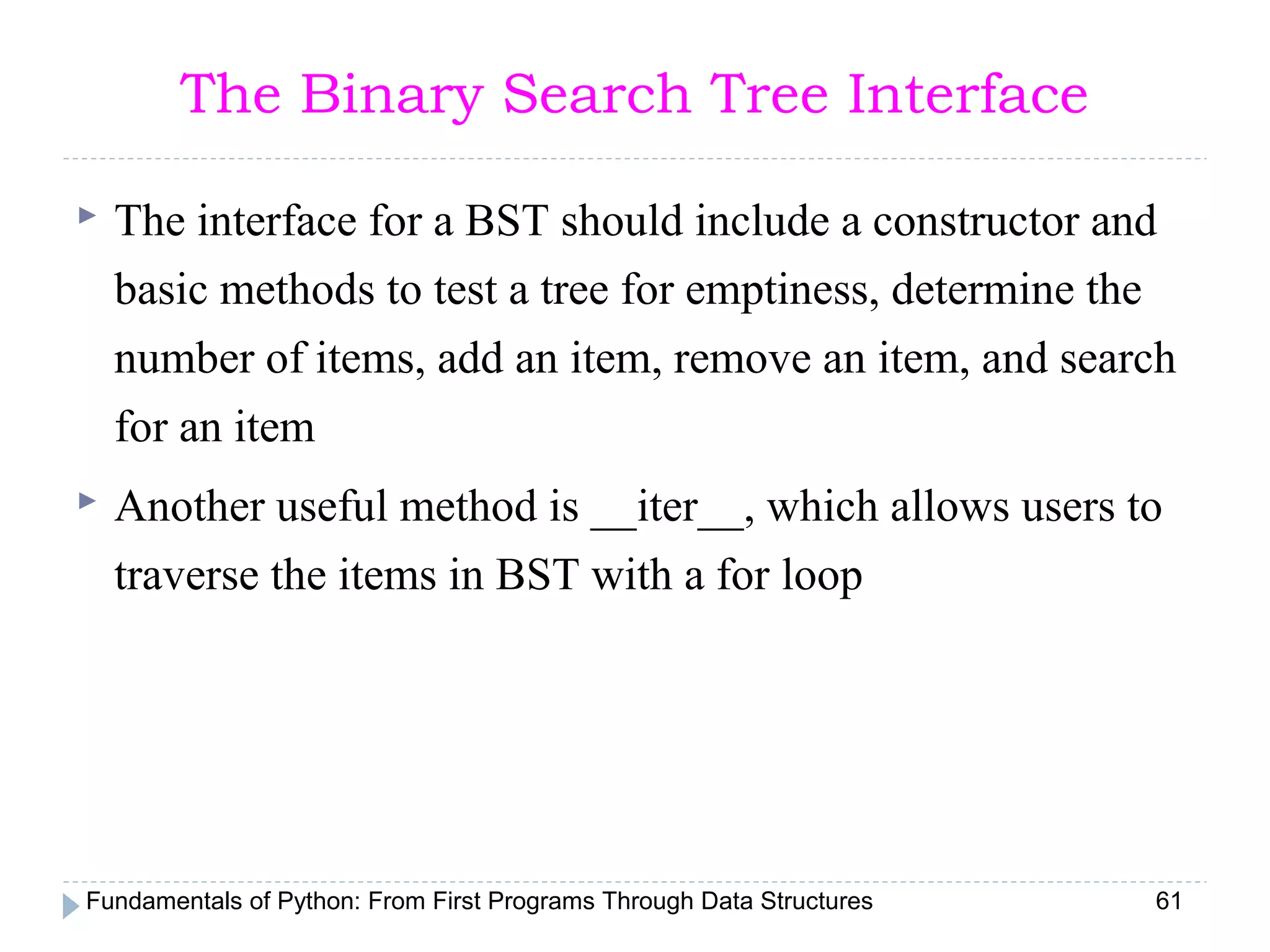 Fundamentals of Python: From First Programs Through Data Structures 61
The Binary Search Tree Interface
 The interface for a BST should include a constructor and
basic methods to test a tree for emptiness, determine the
number of items, add an item, remove an item, and search
for an item
 Another useful method is __iter__, which allows users to
traverse the items in BST with a for loop
 