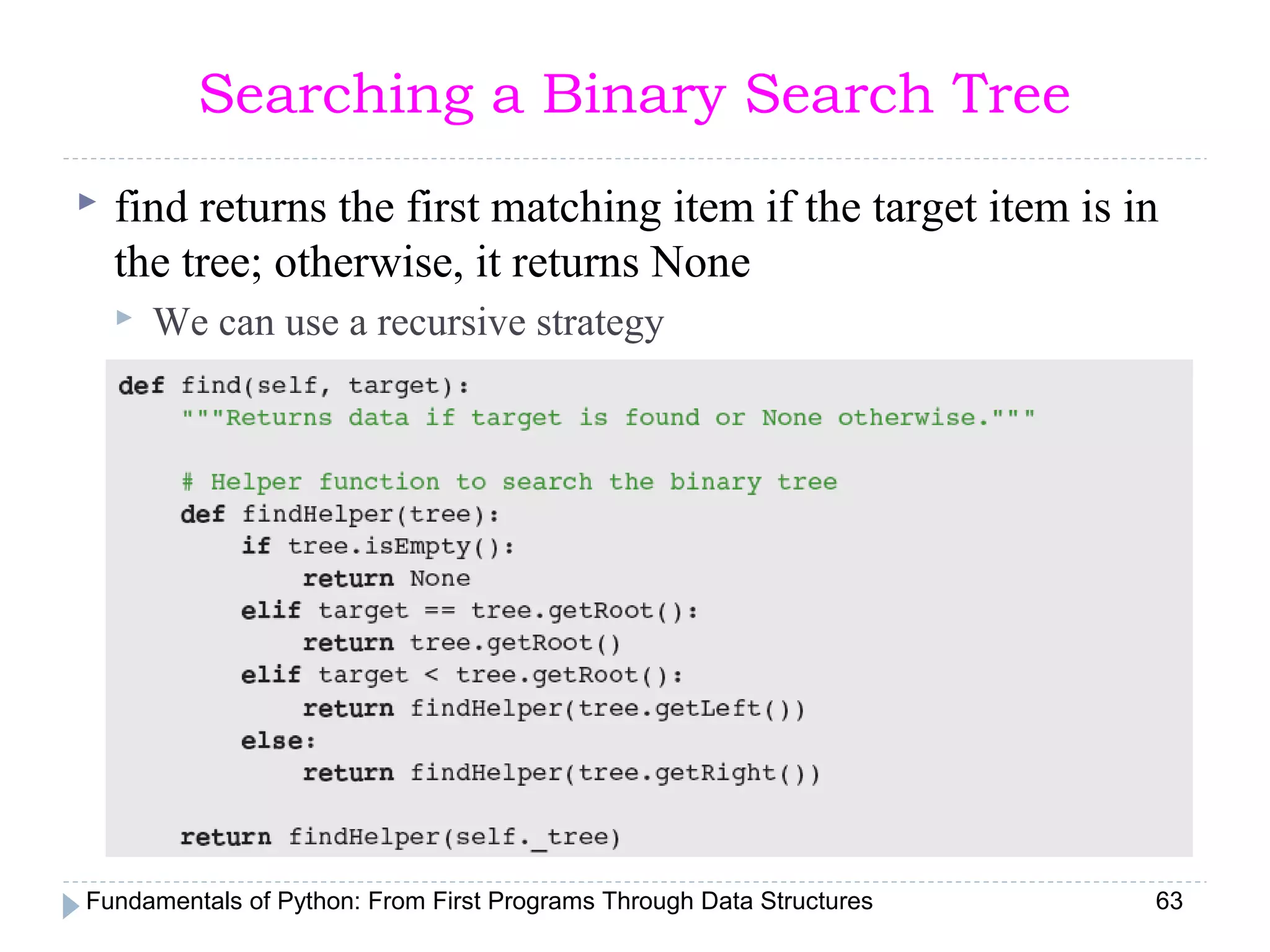 Fundamentals of Python: From First Programs Through Data Structures 63
Searching a Binary Search Tree
 find returns the first matching item if the target item is in
the tree; otherwise, it returns None
 We can use a recursive strategy
 