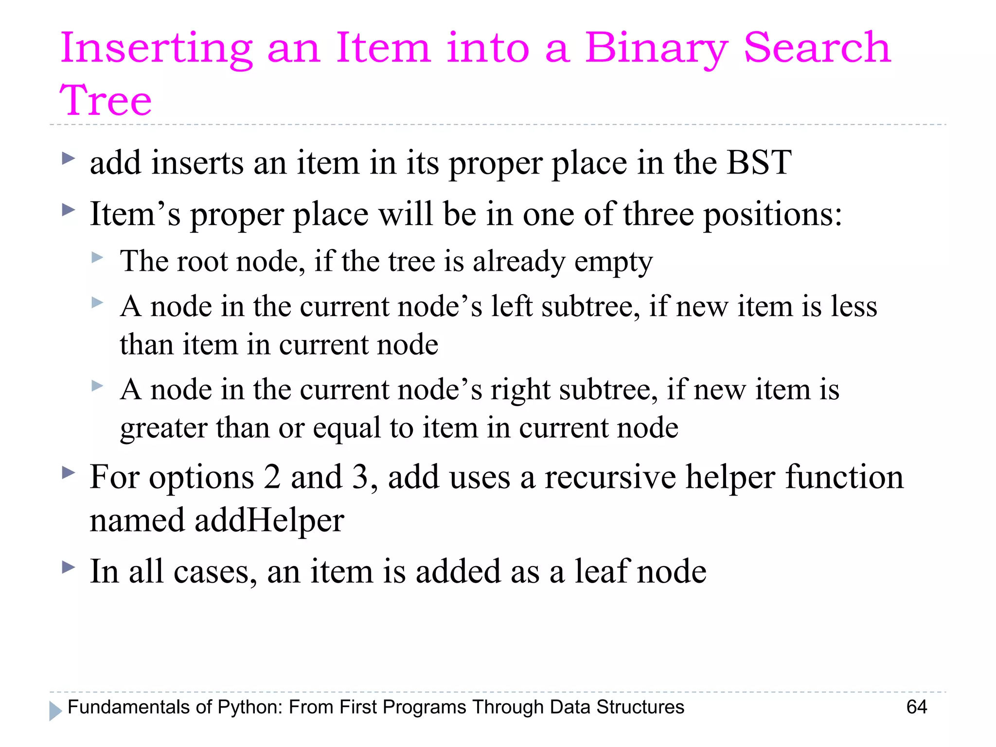 Fundamentals of Python: From First Programs Through Data Structures 64
Inserting an Item into a Binary Search
Tree
 add inserts an item in its proper place in the BST
 Item’s proper place will be in one of three positions:
 The root node, if the tree is already empty
 A node in the current node’s left subtree, if new item is less
than item in current node
 A node in the current node’s right subtree, if new item is
greater than or equal to item in current node
 For options 2 and 3, add uses a recursive helper function
named addHelper
 In all cases, an item is added as a leaf node
 
