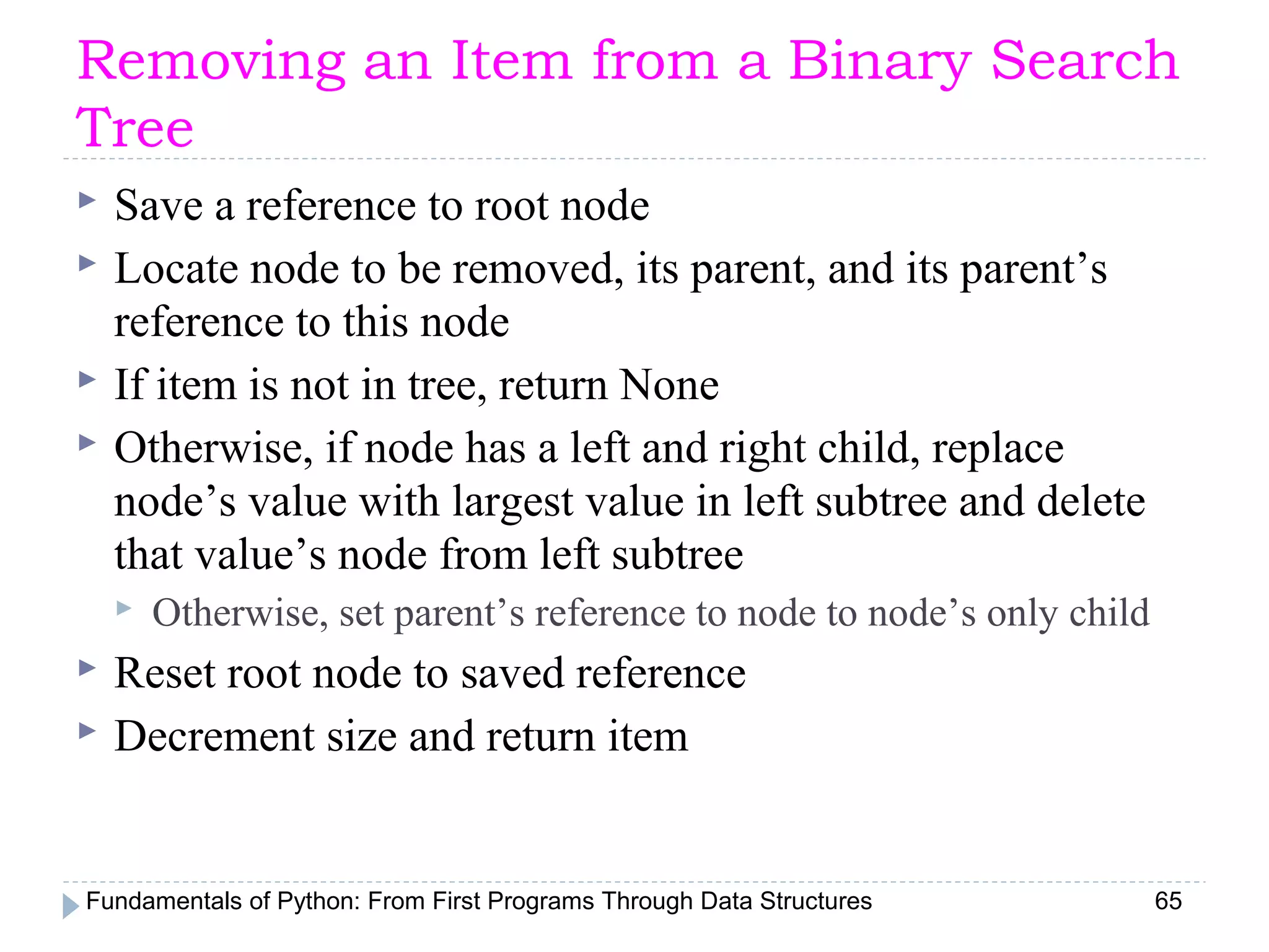 Fundamentals of Python: From First Programs Through Data Structures 65
Removing an Item from a Binary Search
Tree
 Save a reference to root node
 Locate node to be removed, its parent, and its parent’s
reference to this node
 If item is not in tree, return None
 Otherwise, if node has a left and right child, replace
node’s value with largest value in left subtree and delete
that value’s node from left subtree
 Otherwise, set parent’s reference to node to node’s only child
 Reset root node to saved reference
 Decrement size and return item
 