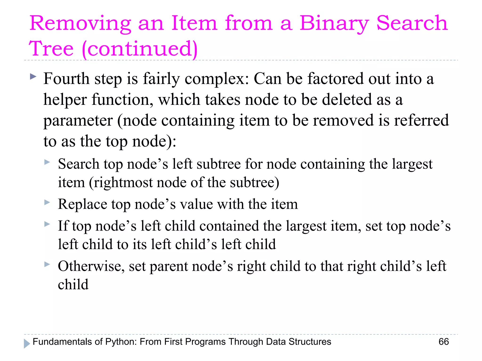 Fundamentals of Python: From First Programs Through Data Structures 66
Removing an Item from a Binary Search
Tree (continued)
 Fourth step is fairly complex: Can be factored out into a
helper function, which takes node to be deleted as a
parameter (node containing item to be removed is referred
to as the top node):
 Search top node’s left subtree for node containing the largest
item (rightmost node of the subtree)
 Replace top node’s value with the item
 If top node’s left child contained the largest item, set top node’s
left child to its left child’s left child
 Otherwise, set parent node’s right child to that right child’s left
child
 