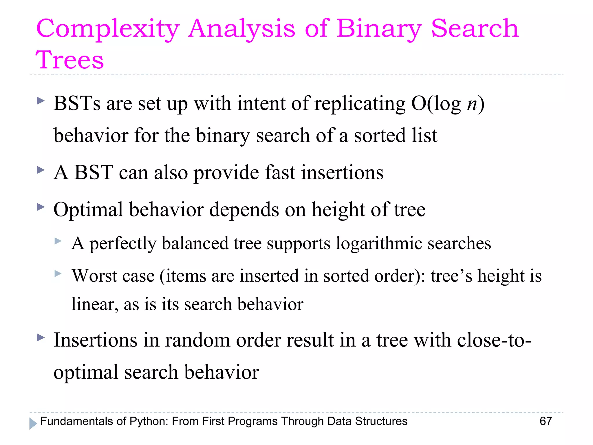 Fundamentals of Python: From First Programs Through Data Structures 67
Complexity Analysis of Binary Search
Trees
 BSTs are set up with intent of replicating O(log n)
behavior for the binary search of a sorted list
 A BST can also provide fast insertions
 Optimal behavior depends on height of tree
 A perfectly balanced tree supports logarithmic searches
 Worst case (items are inserted in sorted order): tree’s height is
linear, as is its search behavior
 Insertions in random order result in a tree with close-to-
optimal search behavior
 