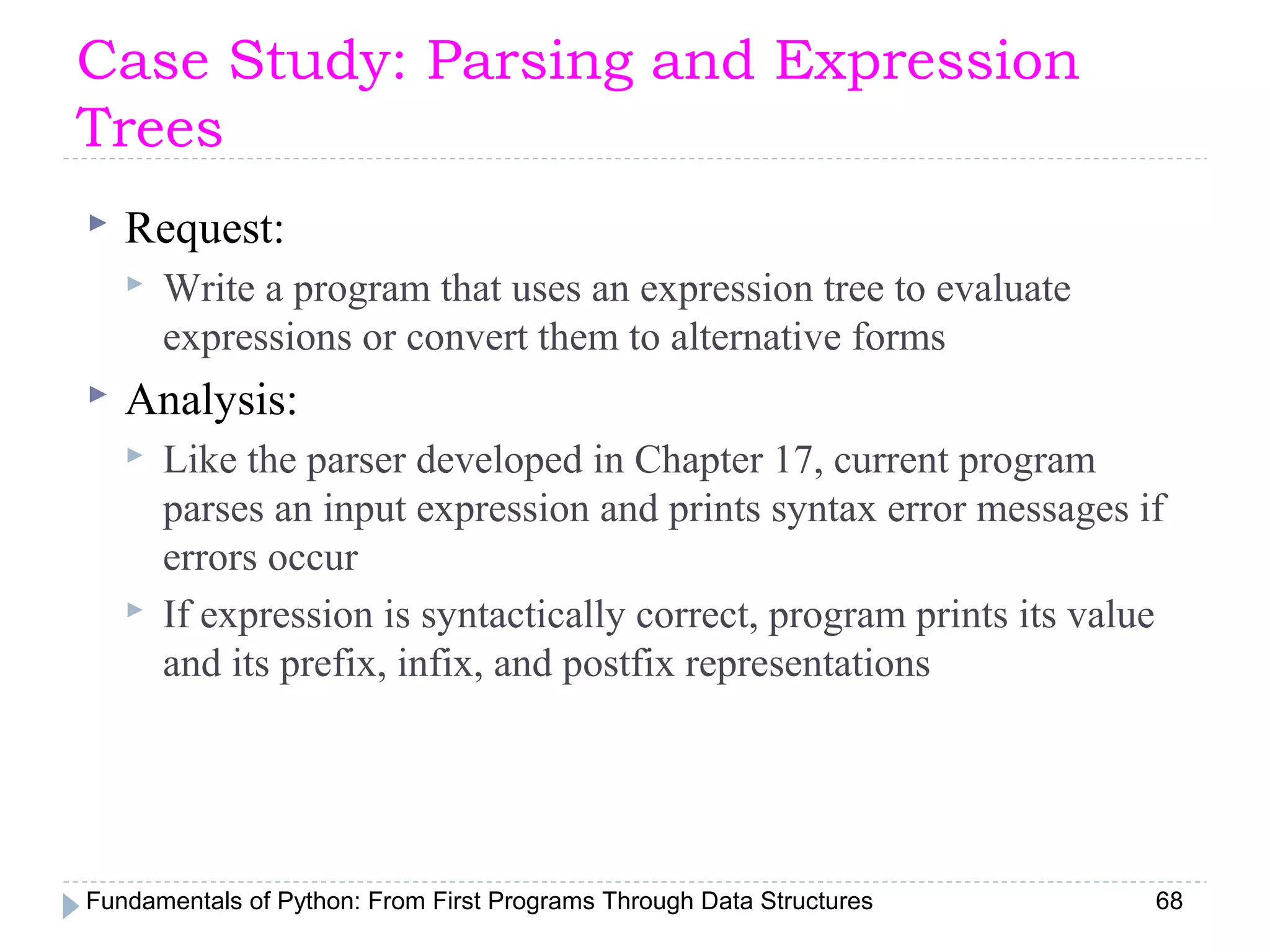 Fundamentals of Python: From First Programs Through Data Structures 68
Case Study: Parsing and Expression
Trees
 Request:
 Write a program that uses an expression tree to evaluate
expressions or convert them to alternative forms
 Analysis:
 Like the parser developed in Chapter 17, current program
parses an input expression and prints syntax error messages if
errors occur
 If expression is syntactically correct, program prints its value
and its prefix, infix, and postfix representations
 