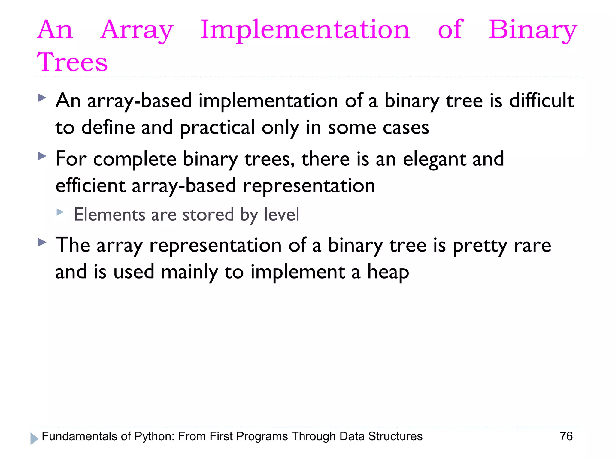Fundamentals of Python: From First Programs Through Data Structures 76
An Array Implementation of Binary
Trees
 An array-based implementation of a binary tree is difficult
to define and practical only in some cases
 For complete binary trees, there is an elegant and
efficient array-based representation
 Elements are stored by level
 The array representation of a binary tree is pretty rare
and is used mainly to implement a heap
 