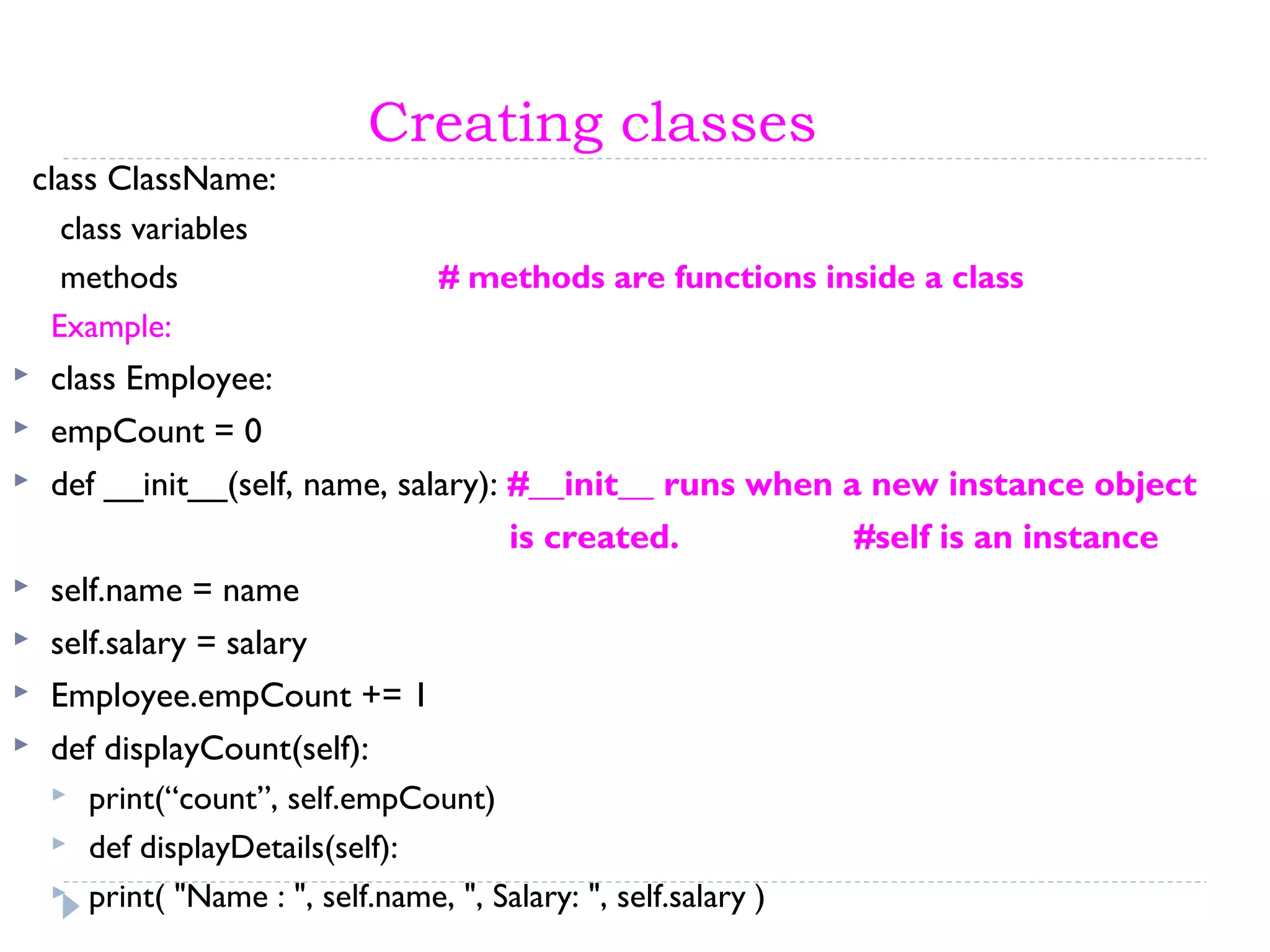 Creating classes
class ClassName:
class variables
methods # methods are functions inside a class
Example:
 class Employee:
 empCount = 0
 def __init__(self, name, salary): #__init__ runs when a new instance object
is created. #self is an instance
 self.name = name
 self.salary = salary
 Employee.empCount += 1
 def displayCount(self):
 print(“count”, self.empCount)
 def displayDetails(self):
 print( "Name : ", self.name, ", Salary: ", self.salary )
 