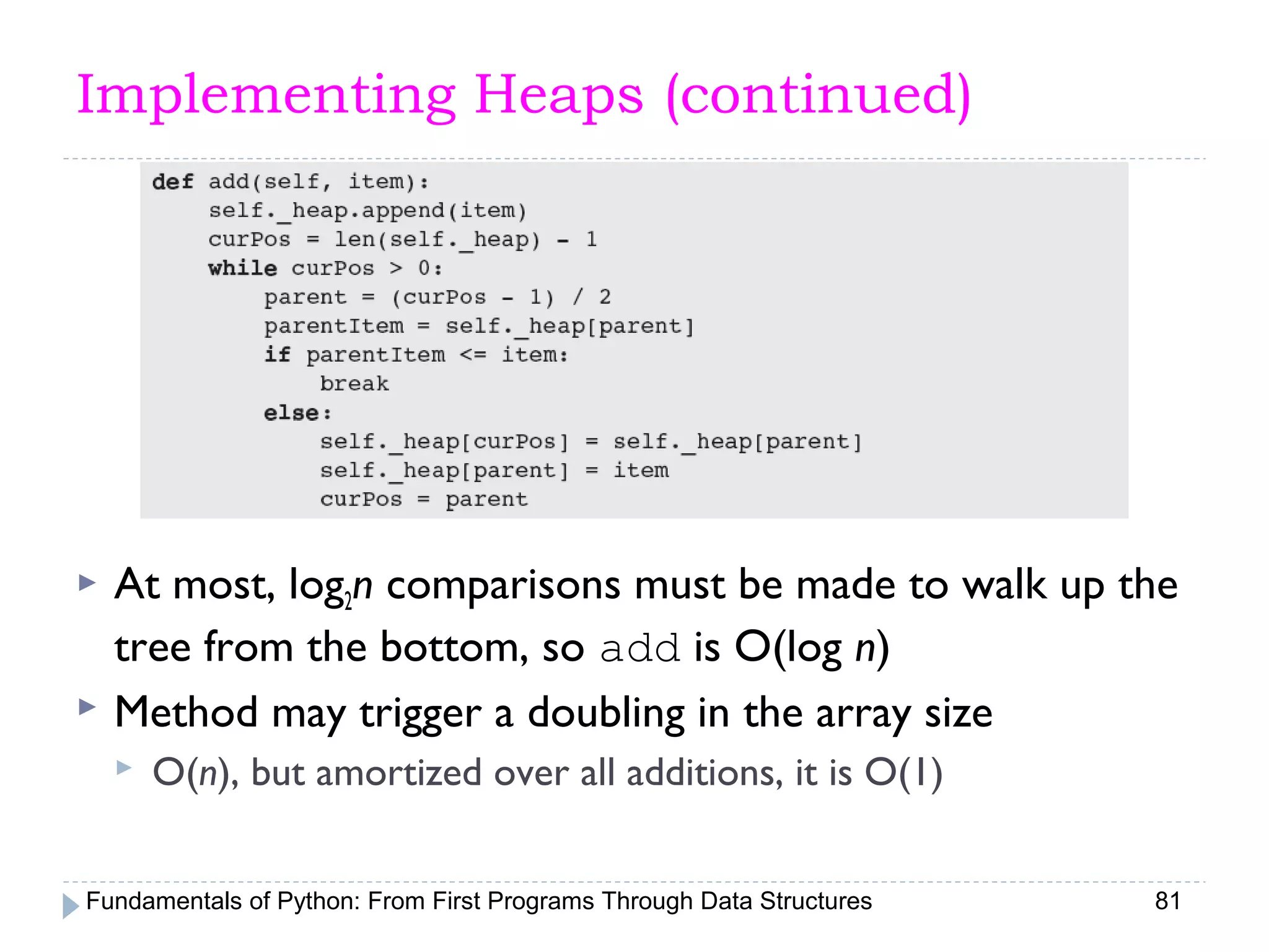 Fundamentals of Python: From First Programs Through Data Structures 81
Implementing Heaps (continued)
 At most, log2n comparisons must be made to walk up the
tree from the bottom, so add is O(log n)
 Method may trigger a doubling in the array size
 O(n), but amortized over all additions, it is O(1)
 