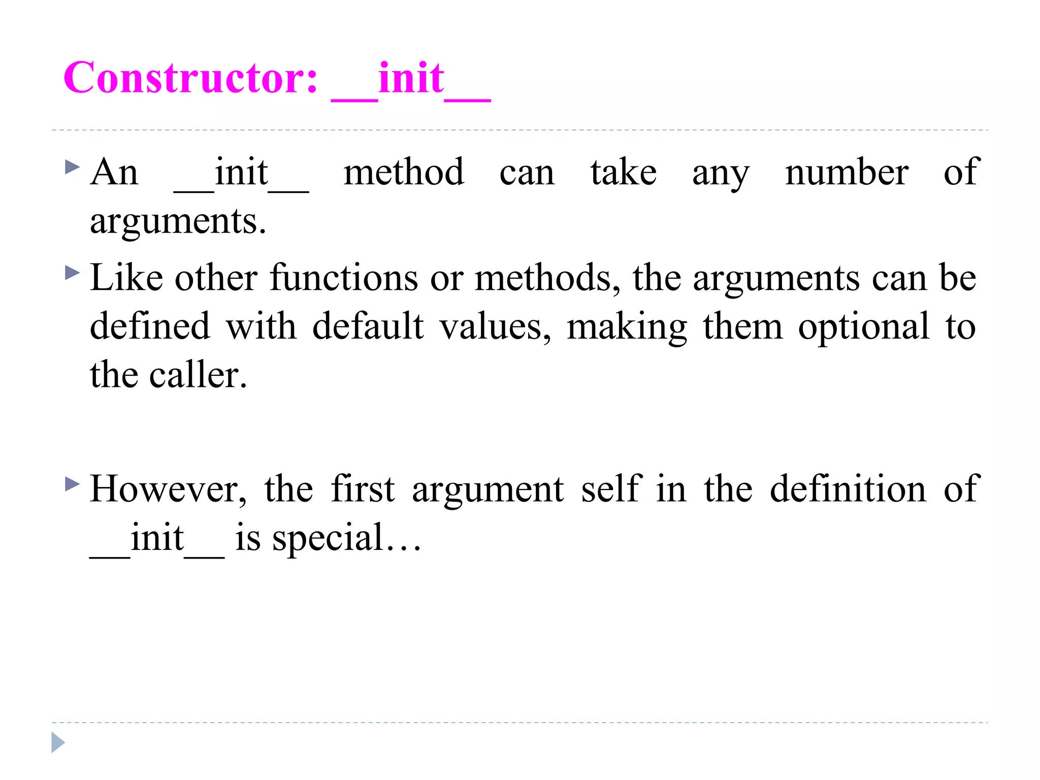 Constructor: __init__
 An __init__ method can take any number of
arguments.
 Like other functions or methods, the arguments can be
defined with default values, making them optional to
the caller.
 However, the first argument self in the definition of
__init__ is special…
 