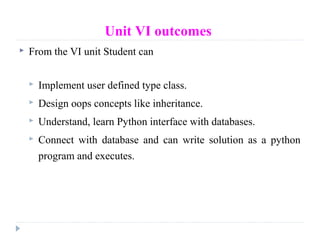 Unit VI outcomes
 From the VI unit Student can
 Implement user defined type class.
 Design oops concepts like inheritance.
 Understand, learn Python interface with databases.
 Connect with database and can write solution as a python
program and executes.
 