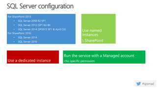 SQL Server configuration
For SharePoint 2013:
• SQL Server 2008 R2 SP1
• SQL Server 2012 (SP1 for BI)
• SQL Server 2014 (SP2013 SP1 & April CU)
For SharePoint 2016:
• SQL Server 2014
• SQL Server 2016
Use a dedicated instance
Run the service with a Managed account
•No specific permission
Use named
instances
 SharePoint
 