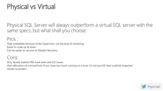 Physical SQL Server will always outperform a virtual SQL server with the
same specs, but what shall you choose.
Pros :
High availability because of the hypervisor, not because of clustering
Easier to scale up & down
Can be easier to recover at Disaster Recovery
Cons:
Very heavily loaded VMs have seen disk I/O issues
Over allocation of a virtual host. If you have too much running on a host, it's not just I/O that could be impacted.
Harder to protect
Physical vs Virtual
 