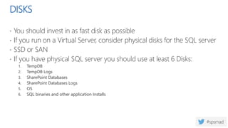 DISKS
 You should invest in as fast disk as possible
 If you run on a Virtual Server, consider physical disks for the SQL server
 SSD or SAN
 If you have physical SQL server you should use at least 6 Disks:
1. TempDB
2. TempDB Logs
3. SharePoint Databases
4. SharePoint Databases Logs
5. OS
6. SQL binaries and other application Installs
 