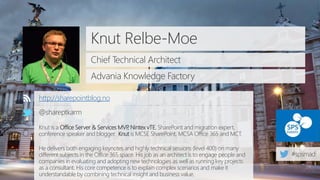 Knut Relbe-Moe
Chief Technical Architect
Advania Knowledge Factory
http://sharepointblog.no
@shareptkarm
Knut is a Office Server & Services MVP, Nintex vTE, SharePoint and migration expert,
conference speaker and blogger. Knut is MCSE SharePoint, MCSA Office 365 and MCT.
He delivers both engaging keynotes and highly technical sessions (level 400) on many
different subjects in the Office 365 space. His job as an architect is to engage people and
companies in evaluating and adopting new technologies as well as running key projects
as a consultant. His core competence is to explain complex scenarios and make it
understandable by combining technical insight and business value.
 