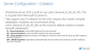 Server Configuration – Collation
 SharePoint server 2013 is built to use Latin1_General_CI_AS_KS_WS. This
is a quote from Microsoft to prove it:
 “We support any CI collation for the SQL instance (for master, tempdb
databases). However we recommend using
Latin1_General_CI_AS_KS_WS as the instance default collation (master,
tempdb databases).”
 CI – (Case Insensitive) A and a ARE treated as the same character.
 AS – (Accent Sensitive) a and á are NOT treated as the same character.
 KS – (Kana Sensitive) Japanese Hirakana and Katakana characters which look the same are NOT treated as
the same character.
 WS – (Width Sensitive) Single-Byte and Double-Byte versions of the same character are NOT treated as
the same character.
 