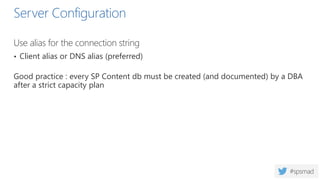 Server Configuration
Use alias for the connection string
• Client alias or DNS alias (preferred)
Good practice : every SP Content db must be created (and documented) by a DBA
after a strict capacity plan
 