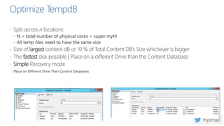 Optimize TempdB
 Split across n locations
 N = total number of physical cores > super myth
 All temp files need to have the same size
 Size of largest content dB or 10 % of Total Content DB’s Size whichever is bigger
 The fastest disk possible | Place on a different Drive than the Content Database
 Simple Recovery mode
 Place on Different Drive Than Content Databases
 