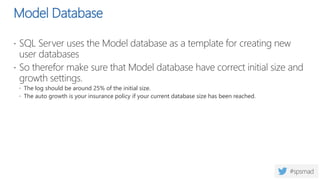 Model Database
 SQL Server uses the Model database as a template for creating new
user databases
 So therefor make sure that Model database have correct initial size and
growth settings.
 The log should be around 25% of the initial size.
 The auto growth is your insurance policy if your current database size has been reached.
 