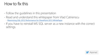 How to fix this
 Follow the guidelines in this presentation
 Read and understand this whitepaper from Vlad Catrienscu
 Maximizing SQL 2012 Performance for SharePoint 2013 WhitePaper
 If you have to reinstall MS SQL server as a new instance with the correct
settings.
 