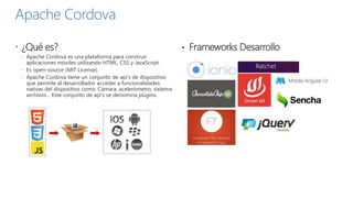Apache Cordova
 ¿Qué es?
 Apache Cordova es una plataforma para construir
aplicaciones móviles utilizando HTML, CSS y JavaScript.
 Es open-source (MIT License).
 Apache Cordova tiene un conjunto de api’s de dispositivo
que permite al desarrollador acceder a funcionalidades
nativas del dispositivo como: Cámara, acelerómetro, sistema
archivos… Este conjunto de api’s se denomina plugins.
• Frameworks Desarrollo
 